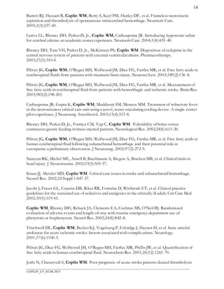 ___________________________________________________________________________________________________
COPLIN_CV_05.06.2015
14
Barrett RJ, Hussain R, Coplin WM, Berry S, Keyl PM, Hanley DF, et al. Frameless stereotactic
aspiration and thrombolysis of spontaneous intracerebral hemorrhage. Neurocrit Care.
2005;3(3):237-45.
Larive LL, Rhoney DH, Parker D, Jr., Coplin WM, Carhuapoma JR. Introducing hypertonic saline
for cerebral edema: an academic center experience. Neurocrit Care. 2004;1(4):435-40.
Rhoney DH, Tam VH, Parker D, Jr., McKinnon PS, Coplin WM. Disposition of cefepime in the
central nervous system of patients with external ventricular drains. Pharmacotherapy.
2003;23(3):310-4.
Pilitsis JG, Coplin WM, O'Regan MH, Wellwood JM, Diaz FG, Fairfax MR, et al. Free fatty acids in
cerebrospinal fluids from patients with traumatic brain injury. Neurosci Lett. 2003;349(2):136-8.
Pilitsis JG, Coplin WM, O'Regan MH, Wellwood JM, Diaz FG, Fairfax MR, et al. Measurement of
free fatty acids in cerebrospinal fluid from patients with hemorrhagic and ischemic stroke. Brain Res.
2003;985(2):198-201.
Carhuapoma JR, Gupta K, Coplin WM, Muddassir SM, Meratee MM. Treatment of refractory fever
in the neurosciences critical care unit using a novel, water-circulating cooling device. A single-center
pilot experience. J Neurosurg Anesthesiol. 2003;15(4):313-8.
Rhoney DH, Parker D, Jr., Formea CM, Yap C, Coplin WM. Tolerability of bolus versus
continuous gastric feeding in brain-injured patients. Neurological Res. 2002;24(6):613-20.
Pilitsis JG, Coplin WM, O'Regan MH, Wellwood JM, Diaz FG, Fairfax MR, et al. Free fatty acids in
human cerebrospinal fluid following subarachnoid hemorrhage and their potential role in
vasospasm: a preliminary observation. J Neurosurg. 2002;97(2):272-9.
Narayan RK, Michel ME, Ansell B, Baethmann A, Biegon A, Bracken MB, et al. Clinical trials in
head injury. J Neurotrauma. 2002;19(5):503-57.
Kraus JJ, Metzler MD, Coplin WM. Critical care issues in stroke and subarachnoid hemorrhage.
Neurol Res. 2002;24 Suppl 1:S47-57.
Jacobi J, Fraser GL, Coursin DB, Riker RR, Fontaine D, Wittbrodt ET, et al. Clinical practice
guidelines for the sustained use of sedatives and analgesics in the critically ill adult. Crit Care Med.
2002;30(1):119-41.
Coplin WM, Rhoney DH, Rebuck JA, Clements EA, Cochran MS, O'Neil BJ. Randomized
evaluation of adverse events and length-of-stay with routine emergency department use of
phenytoin or fosphenytoin. Neurol Res. 2002;24(8):842-8.
Tirschwell DL, Coplin WM, Becker KJ, Vogelzang P, Eskridge J, Haynor D, et al. Intra-arterial
urokinase for acute ischemic stroke: factors associated with complications. Neurology.
2001;57(6):1100-3.
Pilitsis JG, Diaz FG, Wellwood JM, O’Regan MH, Fairfax MR, Phillis JW, et al. Quantification of
free fatty acids in human cerebrospinal fluid. Neurochem Res. 2001;26(12):1265-70.
Joshi N, Chaturvedi S, Coplin WM. Poor prognosis of acute stroke patients denied thrombolysis
 