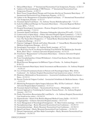 ___________________________________________________________________________________________________
COPLIN_CV_05.06.2015
16
7. Delayed Brain Injury - 3rd
International Neurocritical Care Symposium, Panama – 6/20/13
8. Updates in Neuromonitoring of TBI Patients - 3rd
International Neurocritical Care
Symposium, Panama – 6/20/13
9. Brain Tissue Oxygen Based Therapy and Outcome after Severe Traumatic Brain Injury - 3rd
International Neurocritical Care Symposium, Panama – 6/21/13
10. Update in the Management of Traumatic Spinal Cord Injury - 3rd
International Neurocritical
Care Symposium, Panama – 6/21/13
11. Traumatic Spinal Cord Injury – St. Anthony Trauma Multidisciplinary QI – 7/1/13
12. Early Goal Directed Therapy for Traumatic Brain Injury – Cheyenne Regional Medical
Center (WY) – 7/9/13
13. Hospital Neurological Assessments – Penrose Hospital (Centura Stroke Coordinators’
monthly meeting) – 7/12/13
14. Traumatic Spinal Cord Injury – Panorama Orthopedics (physician/PA staff) – 7/15/13
15. Controversies in Spine Injury – Parker Adventist Hospital (Spine Committee) – 7/30/13
16. Clearing the Spine in the ED: Exam, Imaging, Gear Removal, and Transition to Further
Care: The Neuro Doc's Perspective – 1st
Annual Rocky Mountain Sports Medicine
Symposium, Durango – 8/2/13
17. Hypoxia Unplugged: Altitude and Carbon Monoxide– 1st
Annual Rocky Mountain Sports
Medicine Symposium, Durango – 8/3/13
18. Neurological Assessment – St. Anthony North (nursing) – 8/7/13
19. You Won’t Get Far If You Keep On Sticking Your Hand In The Medicine Jar: Steroids
Work, Don’t They? – Littleton Adventist Hospital (trauma) – 8/15/13
20. Transfusion “Requirements” in Traumatic Brain Injury – Littleton Adventist Hospital
(trauma) – 8/15/13
21. Toxic Encephalopathies: Ethanol Withdrawal – Critical Care Karma, Porter Adventist
Hospital – 8/21/13
22. Blood Pressure Management for Different Types of Stroke - St. Anthony Hospital –
8/26/13
23. Severe Traumatic Brain Injury: Initial Assessment and Resuscitation – St. Anthony Hospital
– 8/29/13
24. Use of Clinical Examination Scales in Patients with Neurological Injury: Why All the
Confusion? – St. Anthony Hospital (Neurocritical Care board review series) – 9/9/13
25. Monitoreo Multimodal en Neurointensivo - Asociación Colombiana de Medicina Interna –
Pasto – 9/13/13
26. Presión Tisular de Oxígeno Cerebral - Asociación Colombiana de Medicina Interna – Pasto
– 9/13/13
27. Minimizing Perioperative Spine Surgery Infections: Why All The Confusion? – Parker
Adventist Hospital (Spine Committee) – 9/17/13
28. Traumatic Spinal Cord Injury – Neurocritical Care Society – Philadelphia – 10/2/13
29. General Approach to Ventilating the Comatose Trauma Patient – St. Anthony Hospital
(trauma) – 10/7/13
30. Fluids, Electrolytes, Resuscitation Do’s and Don’ts – St. Anthony Hospital (Neurocritical
Care board review series) – 10/10/13
31. Hypercalcemia – Heart of the Rockies Regional Medical Center, Salida – 10/10/13
32. Coagulopathies – Littleton Adventist Hospital (trauma) – 10/17/13
33. Acute Management of Neurological Emergencies – St. Mary-Corwin (nursing) – 10/19/13
34. Neuropharmacology – Rocky Mountain Neurocritical Care Conference – 10/29/13
35. Neuroendocrinology – Rocky Mountain Neurocritical Care Conference – 10/30/13
36. Spinal Cord Injury – Rocky Mountain Neurocritical Care Conference – 10/30/13
37. Natural, Supernatural, and Man-Made Catastrophes – Rocky Mountain Neurocritical Care
Conference – 10/30/13
 
