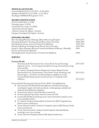___________________________________________________________________________________________________
COPLIN_CV_05.06.2015
3
MEDICAL LICENSURE
Colorado DR.0053222 (11/25/2013 – 4/30/2015)
Michigan 4301068197 (5/22/1996 – 1/31/2015)
Washington MD00028748 (expired 2/7/97)
BOARD CERTIFICATION
FLEX (630207004, 12/1990)
Neurology (expires 3/2018)
Neurocritical Care (expires 12/2020)
Advanced Cardiac Life Support
Advanced Trauma Life Support – Instructor
Emergency Neurological Life Support - Instructor
HONORS/AWARDS
Best Attending Physician (Nursing), Detroit Receiving Hospital
Neurology Residents’ Teaching Award, Wayne State University
Presidential Citations, Society of Critical Care Medicine
School of Medicine Teaching Award, Wayne State University
Joseph F. Dasta Pharmacy Research Award (with Denise H Rhoney, PharmD),
Society of Critical Care Medicine
Nursing Research Award, Society of Critical Care Medicine
2010-2011
2008-2009
1999, 2007
2003-2004
2003
2000
SERVICE
Centura Health
Neurotrauma & Neurocritical Care, Acute Stroke Team, Neurology
inpatient service – on-call emergency and inpatient coverage and consultative coverage
and availability
St. Anthony Hospital, Penrose Hospital, St. Francis Medical Center
Neurocritical Care, Neurotrauma, Acute Stroke Team, Neurology, and
Neurosurgery – consultative and clinical guidance availability, case reviews
Centura Health Neurosciences System of Care (15 hospitals and 9
affiliates)
Centura Health Neuroscience System of Care (SOC) Accomplishments
 Neuroscience SOC Redefined and updated to include all neurology,
neurological surgery and some psychiatry, otolaryngology, and physical
medicine & rehabilitation diagnoses
 Neuroscience disease-based database constructed
 Centura regained top market share for stroke and TIA
 Centura Health Physician Group neuro-interventionalists joined to cross-
cover multiple facilities
 St. Anthony Hospital achieved Joint Commission (TJC) Comprehensive
Stroke Center certification
 Avista Adventist and St. Catherine’s hospitals achieved TJC Primary Stroke
Center certification
 Avista Adventist and St. Anthony North hospitals obtained fulltime
neurology acute care coverage
 Avista Adventist Hospital achieved TJC Spine Certification
2013-2015
2013-2015
2013-2015
 