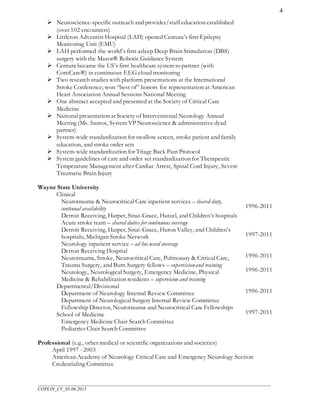 ___________________________________________________________________________________________________
COPLIN_CV_05.06.2015
4
 Neuroscience-specific outreach and provider/staff education established
(over 102 encounters)
 Littleton Adventist Hospital (LAH) opened Centura’s first Epilepsy
Monitoring Unit (EMU)
 LAH performed the world’s first asleep Deep Brain Stimulation (DBS)
surgery with the Mazor® Robotic Guidance System
 Centura became the US’s first healthcare system to partner (with
CortiCare®) in continuous EEG cloud monitoring
 Two research studies with platform presentations at the International
Stroke Conference; won “best of” honors for representation at American
Heart Association Annual Sessions National Meeting
 One abstract accepted and presented at the Society of Critical Care
Medicine
 National presentation at Society of Interventional Neurology Annual
Meeting (Ms. Santos, System VP Neuroscience & administrative dyad
partner)
 System-wide standardization for swallow screen, stroke patient and family
education, and stroke order sets
 System-wide standardization for Triage Back Pain Protocol
 System guidelines of care and order set standardization for Therapeutic
Temperature Management after Cardiac Arrest, Spinal Cord Injury, Severe
Traumatic Brain Injury
Wayne State University
Clinical
Neurotrauma & Neurocritical Care inpatient services – shared duty,
continual availability
Detroit Receiving, Harper, Sinai-Grace, Hutzel, and Children’s hospitals
Acute stroke team – shared duties for continuous coverage
Detroit Receiving, Harper, Sinai-Grace, Huron Valley, and Children’s
hospitals; Michigan Stroke Network
Neurology inpatient service – ad hoc ward coverage
Detroit Receiving Hospital
Neurotrauma, Stroke, Neurocritical Care, Pulmonary & Critical Care,
Trauma Surgery, and Burn Surgery fellows – supervisionand training
Neurology, Neurological Surgery, Emergency Medicine, Physical
Medicine & Rehabilitation residents – supervision and training
Departmental/Divisional
Department of Neurology Internal Review Committee
Department of Neurological Surgery Internal Review Committee
Fellowship Director, Neurotrauma and Neurocritical Care Fellowships
School of Medicine
Emergency Medicine Chair Search Committee
Pediatrics Chair Search Committee
1996-2011
1997-2011
1996-2011
1996-2011
1996-2011
1997-2011
Professional (e.g., other medical or scientific organizations and societies)
April 1997 - 2003
American Academy of Neurology Critical Care and Emergency Neurology Section
Credentialing Committee
 