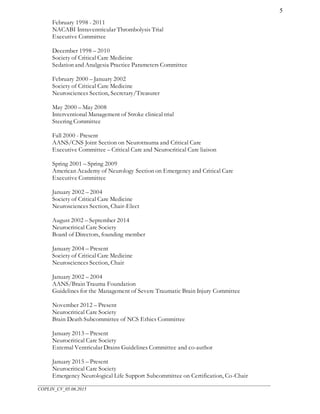 ___________________________________________________________________________________________________
COPLIN_CV_05.06.2015
5
February 1998 - 2011
NACABI Intraventricular Thrombolysis Trial
Executive Committee
December 1998 – 2010
Society of Critical Care Medicine
Sedation and Analgesia Practice Parameters Committee
February 2000 – January 2002
Society of Critical Care Medicine
Neurosciences Section, Secretary/Treasurer
May 2000 – May 2008
Interventional Management of Stroke clinical trial
Steering Committee
Fall 2000 - Present
AANS/CNS Joint Section on Neurotrauma and Critical Care
Executive Committee – Critical Care and Neurocritical Care liaison
Spring 2001 – Spring 2009
American Academy of Neurology Section on Emergency and Critical Care
Executive Committee
January 2002 – 2004
Society of Critical Care Medicine
Neurosciences Section, Chair-Elect
August 2002 – September 2014
Neurocritical Care Society
Board of Directors, founding member
January 2004 – Present
Society of Critical Care Medicine
Neurosciences Section, Chair
January 2002 – 2004
AANS/Brain Trauma Foundation
Guidelines for the Management of Severe Traumatic Brain Injury Committee
November 2012 – Present
Neurocritical Care Society
Brain Death Subcommittee of NCS Ethics Committee
January 2013 – Present
Neurocritical Care Society
External Ventricular Drains Guidelines Committee and co-author
January 2015 – Present
Neurocritical Care Society
Emergency Neurological Life Support Subcommittee on Certification, Co-Chair
 