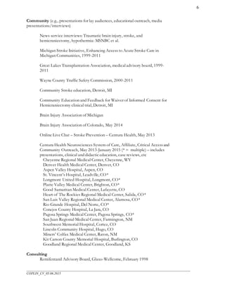 ___________________________________________________________________________________________________
COPLIN_CV_05.06.2015
6
Community (e.g., presentations for lay audiences, educational outreach, media
presentations/interviews)
News service interviews: Traumatic brain injury, stroke, and
hemicraniectomy, hypothermia: MSNBC et al.
Michigan Stroke Initiative, Enhancing Access to Acute Stroke Care in
Michigan Communities, 1999-2011
Great Lakes Transplantation Association, medicaladvisory board, 1999-
2011
Wayne County Traffic Safety Commission, 2000-2011
Community Stroke education, Detroit, MI
Community Education and Feedback for Waiver of Informed Consent for
Hemicraniectomy clinical trial, Detroit, MI
Brain Injury Association of Michigan
Brain Injury Association of Colorado, May 2014
Online Live Chat – Stroke Prevention – Centura Health, May 2013
Centura Health Neurosciences System of Care, Affiliate, Critical Accessand
Community Outreach, May 2013-January 2015 (* = multiple) – includes
presentations, clinical and didacticeducation, case reviews, etc
Cheyenne Regional Medical Center, Cheyenne, WY
Denver Health Medical Center, Denver, CO
Aspen Valley Hospital, Aspen, CO
St. Vincent’s Hospital, Leadville, CO*
Longmont United Hospital, Longmont, CO*
Platte Valley Medical Center, Brighton, CO*
Good Samaritan Medical Center, Lafayette, CO
Heart of The Rockies Regional Medical Center, Salida, CO*
San Luis Valley Regional Medical Center, Alamosa, CO*
Rio Grande Hospital, Del Norte, CO*
Conejos County Hospital, La Jara, CO
Pagosa Springs Medical Center, Pagosa Springs, CO*
San Juan Regional Medical Center, Farmington, NM
Southwest Memorial Hospital, Cortez, CO
Lincoln Community Hospital, Hugo, CO
Miners’ Colfax Medical Center, Raton, NM
Kit Carson County Memorial Hospital, Burlington, CO
Goodland Regional Medical Center, Goodland, KS
Consulting
Remifentanil Advisory Board, Glaxo-Wellcome, February 1998
 