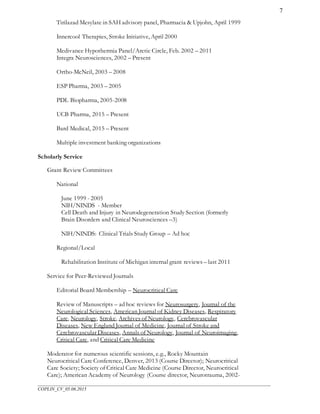 ___________________________________________________________________________________________________
COPLIN_CV_05.06.2015
7
Tirilazad Mesylate in SAH advisory panel, Pharmacia & Upjohn, April 1999
Innercool Therapies, Stroke Initiative, April 2000
Medivance Hypothermia Panel/Arctic Circle, Feb. 2002 – 2011
Integra Neurosciences, 2002 – Present
Ortho-McNeil, 2003 – 2008
ESP Pharma, 2003 – 2005
PDL Biopharma, 2005-2008
UCB Pharma, 2015 – Present
Bard Medical, 2015 – Present
Multiple investment banking organizations
Scholarly Service
Grant Review Committees
National
June 1999 - 2005
NIH/NINDS - Member
Cell Death and Injury in Neurodegeneration Study Section (formerly
Brain Disorders and Clinical Neurosciences –3)
NIH/NINDS: Clinical Trials Study Group – Ad hoc
Regional/Local
Rehabilitation Institute of Michigan internal grant reviews – last 2011
Service for Peer-Reviewed Journals
Editorial Board Membership – Neurocritical Care
Review of Manuscripts – ad hoc reviews for Neurosurgery, Journal of the
Neurological Sciences, American Journal of Kidney Diseases, Respiratory
Care, Neurology, Stroke, Archives of Neurology, Cerebrovascular
Diseases, New England Journal of Medicine, Journal of Stroke and
Cerebrovascular Diseases, Annals of Neurology, Journal of Neuroimaging,
Critical Care, and Critical Care Medicine
Moderator for numerous scientific sessions, e.g., Rocky Mountain
Neurocritical Care Conference, Denver, 2013 (Course Director); Neurocritical
Care Society; Society of Critical Care Medicine (Course Director, Neurocritical
Care); American Academy of Neurology (Course director, Neurotrauma, 2002-
 
