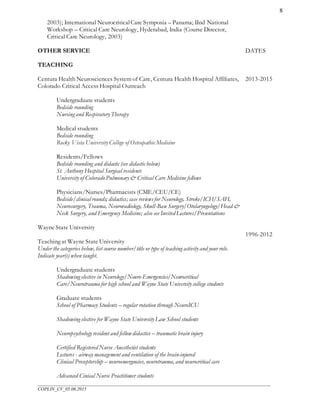 ___________________________________________________________________________________________________
COPLIN_CV_05.06.2015
8
2003); International NeurocriticalCare Symposia – Panama; IInd National
Workshop – Critical Care Neurology, Hyderabad, India (Course Director,
Critical Care Neurology, 2003)
OTHER SERVICE DATES
TEACHING
Centura Health Neurosciences System of Care, Centura Health Hospital Affiliates,
Colorado Critical Access Hospital Outreach
Undergraduate students
Bedside rounding
Nursing and Respiratory Therapy
Medical students
Bedside rounding
Rocky Vista University College of Osteopathic Medicine
Residents/Fellows
Bedside rounding and didactic (see didactic below)
St. Anthony Hospital Surgical residents
University of ColoradoPulmonary & Critical Care Medicine fellows
Physicians/Nurses/Pharmacists (CME/CEU/CE)
Bedside/clinical rounds; didactics; case reviewsfor Neurology, Stroke/ICH/SAH,
Neurosurgery, Trauma, Neuroradiology, Skull-Base Surgery/Otolaryngology/Head &
Neck Surgery, and Emergency Medicine; also see Invited Lectures/Presentations
Wayne State University
Teaching at Wayne State University
Under the categories below, list course number/title or type of teaching activity and your role.
Indicate year(s) when taught.
Undergraduate students
Shadowing elective in Neurology/Neuro-Emergencies/Neurocritical
Care/Neurotrauma for high school and Wayne State University college students
Graduate students
School of Pharmacy Students – regular rotation through NeuroICU
Shadowing elective for Wayne State University Law School students
Neuropsychology resident and fellow didactics – traumatic brain injury
Certified Registered Nurse Anesthetist students
Lectures - airway management and ventilation of the brain-injured
Clinical Preceptorship – neuroemergencies, neurotrauma, and neurocritical care
Advanced Cinical Nurse Practitioner students
2013-2015
1996-2012
 
