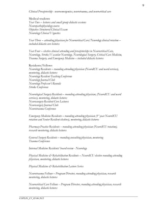 ___________________________________________________________________________________________________
COPLIN_CV_05.06.2015
9
Clinical Preceptorship - neuroemergencies, neurotrauma, and neurocritical care
Medical students
Year Two – lectures and small group didactic sessions
Neuropathophysiology course
Objective Structured Clinical Exam
Neurology Clinical Vignettes
Year Three – attending physician for Neurocritical Care/Neurology clinical rotation –
included didactic core lectures
Year Four – elective clinical attending and preceptorships in Neurocritical Care,
Neurology, Stroke/Vascular Neurology, Neurological Surgery, Critical Care Medicine,
Trauma Surgery, and Emergency Medicine – included didactic lectures
Residents/Fellows
Neurology Residents – rounding attending physician (NeuroICU and ward services),
mentoring, didactic lectures
Neurology Resident Teaching Conference
Neurology Journal Club
Neurology Professor’sRounds
Stroke Conference
Neurological Surgery Residents – rounding attending physician, (NeuroICU and ward
services), mentoring, didactic lectures
Neurosurgery Resident Core Lectures
Neurosurgery Journal Club
Neurotrauma Conference
Emergency Medicine Residents – rounding attending physician (1st
-year NeuroICU
rotation and Senior Resident electives), mentoring, didactic lectures
Pharmacy Practice Residents -- rounding attending physician (NeuroICU rotation),
research mentoring, didactic lectures
General Surgery Residents – rounding consulting physician, mentoring
Trauma Conference
Internal Medicine Residents’ board review - Neurology
Physical Medicine & Rehabilitation Residents – NeuroICU elective rounding attending
physician, mentoring, didactic lectures
Physical Medicine & Rehabilitation Lecture Series
Neurotrauma Fellows – Program Director, rounding attending physician, research
mentoring, didactic lectures
Neurocritical Care Fellows -- Program Director, rounding attending physician, research
mentoring, didactic lectures
 
