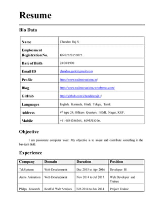 Resume
Bio Data
Name Chandan Raj S
Employment
RegistrationNo. KN02320153075
Date of Birth 28/08/1990
Email ID chandan.geek@gmail.com
Profile https://www.rajinnovations.in/
Blog https://www.rajinnovations.wordpress.com/
GitHub https://github.com/chandan.raj41/
Languages English, Kannada, Hindi, Telugu, Tamil.
Address 4th type 24, Officers Quarters, BEML Nagar, KGF.
Mobile +91 9844386364, 8095558396.
O’
Objective
I am passionate computer lover. My objective is to invent and contribute something in the
bio-tech field.
Experience
Company Domain Duration Position
TekSystems Web Development Dec 2015 to Apr 2016 Developer B1
Arena Animation Web Development Nov 2014 to Jul 2015 Web Developer and
Trainee
Philips Research RestFul Web Services Feb 2014 to Jun 2014 Project Trainee
 