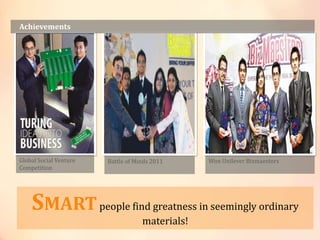 Achievements
Global Social Venture
Competition
Battle of Minds 2011 Won Unilever Bizmaestors
SMARTpeople find greatness in seemingly ordinary
materials!
 