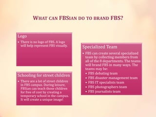 WHAT CAN FBSIAN DO TO BRAND FBS?
Logo
• There is no logo of FBS. A logo
will help represent FBS visually.
Schooling for street children
• There are a lot of street children
in FBS campus. During leisure,
FBSian can teach those children
for free of cost by creating a
temporary school in the campus.
It will create a unique image!
Specialized Team
• FBS can create several specialized
team by collecting members from
all of the 8 departments. The teams
will brand FBS in many ways. The
teams may be:
• FBS debating team
• FBS disaster management team
• FBS IT specialists team
• FBS photographers team
• FBS journalists team
 