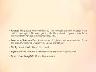 • Photos: The photos of the winners of the competitions are collected from
online newspapers. The other photos like the cultural programs’ have been
collected from various facebook pages of FBS.
• Sources of Information: Some pieces of information were collected from
the official website of University of Dhaka and others’.
• Background Music: Yanni, First touch.
• Software used to make slides: Microsoft Office Powerpoint 2010.
• Powerpoint Template: Urban Photo Album.
 