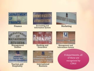 Tourism and
Hospitality
International
Business
Management
Studies
Banking and
Insurance
Management and
Information System
Finance Accounting and
Information System
Marketing
8 departments, all
of these are
recognized by
CIMA!
 