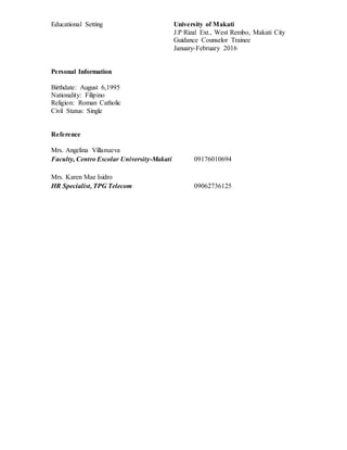 Educational Setting University of Makati
J.P Rizal Ext., West Rembo, Makati City
Guidance Counselor Trainee
January-February 2016
Personal Information
Birthdate: August 6,1995
Nationality: Filipino
Religion: Roman Catholic
Civil Status: Single
Reference
Mrs. Angelina Villanueva
Faculty, Centro Escolar University-Makati 09176010694
Mrs. Karen Mae Isidro
HR Specialist, TPG Telecom 09062736125
 
