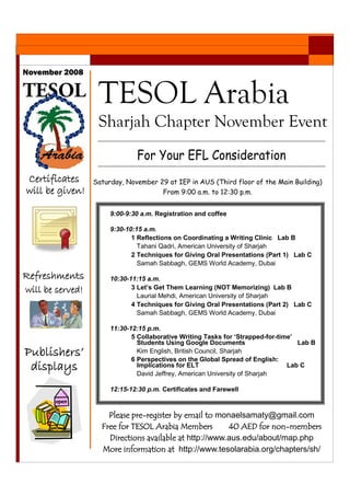 9:00-9:30 a.m. Registration and coffee
9:30-10:15 a.m.
1 Reflections on Coordinating a Writing Clinic Lab B
Tahani Qadri, American University of Sharjah
2 Techniques for Giving Oral Presentations (Part 1) Lab C
Samah Sabbagh, GEMS World Academy, Dubai
10:30-11:15 a.m.
3 Let’s Get Them Learning (NOT Memorizing) Lab B
Laurial Mehdi, American University of Sharjah
4 Techniques for Giving Oral Presentations (Part 2) Lab C
Samah Sabbagh, GEMS World Academy, Dubai
11:30-12:15 p.m.
5 Collaborative Writing Tasks for ‘Strapped-for-time’
Students Using Google Documents Lab B
Kim English, British Council, Sharjah
6 Perspectives on the Global Spread of English:
Implications for ELT Lab C
David Jeffrey, American University of Sharjah
12:15-12:30 p.m. Certificates and Farewell
For Your EFL Consideration
November 2008
TESOL Arabia
Sharjah Chapter November Event
Saturday, November 29 at IEP in AUS (Third floor of the Main Building)
From 9:00 a.m. to 12:30 p.m.
Certificates
will be given!
Refreshments
will be served!
Publishers’
displays
Please pre-register by email to monaelsamaty@gmail.com
Free for TESOL Arabia Members 40 AED for non-members
Directions available at http://www.aus.edu/about/map.php
More information at http://www.tesolarabia.org/chapters/sh/
 