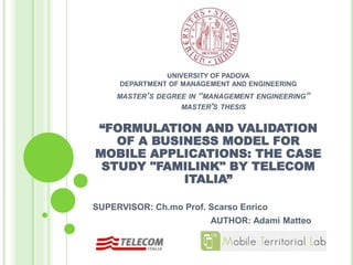 UNIVERSITY OF PADOVA
DEPARTMENT OF MANAGEMENT AND ENGINEERING
“FORMULATION AND VALIDATION
OF A BUSINESS MODEL FOR
MOBILE APPLICATIONS: THE CASE
STUDY "FAMILINK" BY TELECOM
ITALIA”
SUPERVISOR: Ch.mo Prof. Scarso Enrico
AUTHOR: Adami Matteo
MASTER’S DEGREE IN “MANAGEMENT ENGINEERING”
MASTER'S THESIS
 