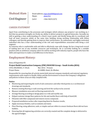 Shahzad Alam Email address; engr.alam08@gmail.com
Skype; alam.911
Civil Engineer Cell # +966-582513272
CAREER STATEMENT
Apart from contributing to the processes and strategies which enhance any projects I am working on, I
feel that my greatest strengths are firstly my ability to deliver projects to agreed timescales. Secondly my
skill at gaining a clear understanding of a client’s exact needs, and thirdly being able to coordinate and
lead all team resources whilst at the same time building strong working relationship with fellow
colleagues and thereby getting them to improve their performance. An enthusiastic and highly motivated
individual who has a clear understanding of the role and responsibilities associated with being a civil
engineer.
As someone who is comfortable with and able to effectively cope with change, He has a long track record
of making best use of any available resources and techniques. He is currently looking for a suitable
position with an ambitious company where he will be working with industry experts, people who have the
skills and experience to make a real difference to his future.
Employment History:
Area of Expertise 01
Project Build Construction Company (PBC) MASCHO Group – Saudi Arabia (KSA)
CIVIL ENGINEER / F. Work Mar 2016 – Present
Project Name Al-SAMEL Hotel, AL-Khobar,
Responsible for ensuring that all activity meets both internal company standards and external regulatory
requirements with respect to Health, Safety and the Environment to ensure the Company's obligations
and policies in these areas are fully complied with.
Duties:
 Monitoring and inspecting the work of sub-contractors and other third parties w.r.t architectural
drawings and standards.
 Remove existing flooring or wall covering and level the surface to be covered.
 Measure installation area and cut flooring material to fit.
 Arrange flooring according to design plans w.r.t tile and marble size.
 Helped customer design floor patterns for tile and marble floors with help of AutoCAD.
 Fill joints with filler compound and remove excess compound.
 Prepared installation surface after inspecting them for flawless results.
 Apply necessary finishes, such as sealants and stains
 Place flooring, using adhesives, nails, or staples and use rollers to ensure linoleum floors did not have
bubbles.
 Ensuring that all engineering activities are correctly coasted and the complete design is delivered to
the agreed budget.
 