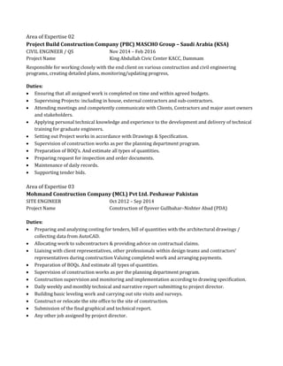 Area of Expertise 02
Project Build Construction Company (PBC) MASCHO Group – Saudi Arabia (KSA)
CIVIL ENGINEER / QS Nov 2014 – Feb 2016
Project Name King Abdullah Civic Center KACC, Dammam
Responsible for working closely with the end client on various construction and civil engineering
programs, creating detailed plans, monitoring/updating progress,
Duties:
 Ensuring that all assigned work is completed on time and within agreed budgets.
 Supervising Projects: including in house, external contractors and sub-contractors.
 Attending meetings and competently communicate with Clients, Contractors and major asset owners
and stakeholders.
 Applying personal technical knowledge and experience to the development and delivery of technical
training for graduate engineers.
 Setting out Project works in accordance with Drawings & Specification.
 Supervision of construction works as per the planning department program.
 Preparation of BOQ’s. And estimate all types of quantities.
 Preparing request for inspection and order documents.
 Maintenance of daily records.
 Supporting tender bids.
Area of Expertise 03
Mohmand Construction Company (MCL) Pvt Ltd. Peshawar Pakistan
SITE ENGINEER Oct 2012 – Sep 2014
Project Name Construction of flyover Gullbahar–Nishter Abad (PDA)
Duties:
 Preparing and analyzing costing for tenders, bill of quantities with the architectural drawings /
collecting data from AutoCAD.
 Allocating work to subcontractors & providing advice on contractual claims.
 Liaising with client representatives, other professionals within design teams and contractors’
representatives during construction Valuing completed work and arranging payments.
 Preparation of BOQs. And estimate all types of quantities.
 Supervision of construction works as per the planning department program.
 Construction supervision and monitoring and implementation according to drawing specification.
 Daily weekly and monthly technical and narrative report submitting to project director.
 Building basic leveling work and carrying out site visits and surveys.
 Construct or relocate the site office to the site of construction.
 Submission of the final graphical and technical report.
 Any other job assigned by project director.
 