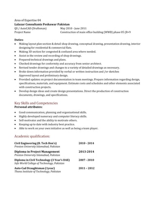 Area of Expertise 04
Lalazar Consultants Peshawar Pakistan
QS / AutoCAD (Draftsman) May 2010 - June 2011
Project Name Construction of main office building (WWB) phase 05 (B+9
Duties:
 Making layout plan section & detail shop drawing, conceptual drawing, presentation drawing, interior
designing for residential & commercial flats.
 Making 3D section for congested & confused area where needed.
 Assist in the review and recording of shop drawings.
 Prepared technical drawings and plans.
 Checked drawings for conformity and accuracy from senior architect.
 Revised tender drawings and changes to a variety of detailed drawings as necessary.
 Broke down information provided by verbal or written instruction and /or sketches
Approved layout and preliminary design.
 Provided updates on project documentation in team meetings. Prepare information regarding design,
specifications, materials, and equipment. Estimate costs and schedules and other elements associated
with construction projects.
 Develop design ideas and create design presentations. Direct the production of construction
documents, drawings, and specifications.
Key Skills and Competencies
Personal attributes:
 Good communication, planning and organizational skills.
 Highly developed numeracy and computer literacy skills.
 Self-motivator and the ability to motivate others.
 Keeping up to date with industry best practice.
 Able to work on your own initiative as well as being a team player.
Academic qualification:
Civil Engineering (B. Tech Hon's) 2010 - 2014
Preston University Islamabad, Pakistan
Diploma in Project Management 2013-2014
Preston University Islamabad, Pakistan
Diploma in Civil Technology (3 Year’s DAE) 2007 - 2010
Info World College of Technology, Pakistan
Auto-Cad Draughtsman (1year) 2011 – 2012
Thana Institute of Technology, Pakistan
 