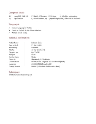 Computer Skills:
1) AutoCAD 2D & 3D. 2) Sketch UP (v-ray). 3) 3D Max. 4) MS office automation
5) Quick book 6) Hardware Dell, hp 7) Operating system/ software all windows
Languages:
 Mother Language is Pashto.
 Fluent in English, Arabic, Urdu & Pashto.
 Write & Speak easily
Personal Information:
Father Name Bahram Khan
Date of Birth 27 April 1991
Nationality Pakistani
NIC No 15402-1568658-3
Passport no CA1756581
Religion Islam
Marital Status Single
Domicile Malakand, KPK, Pakistan
Current Place Dammam 91, Kingdom of Saudi Arabia (KSA)
Iqama no 2380036513 (Transferable)
Driving license Holder {Pakistan & Saudi Arabia (ksa)}
References:
Will be furnished upon request.
 