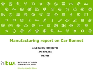 Referent · 16.01.2016
1 von xx Seiten
Manufacturing report on Car Bonnet
Anuj Kamble (S0555276)
AM-2,MBA&E
WS2015
 