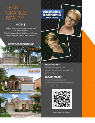 © ABCInc.
SALLY BUSBY
sbusbyrealtor@gmail.com
www.sbusby.westrealtyorlando.com
(321) 247-2644
TEAM
ORANGE
REALTY
SARAH M ARSH
slmarshrealtor@gmail.com
www.smarsh.westrealtyorlando.com
(321) 247-2170
H O M E
A place where memories are made and
stories are shared.
Whether you are looking to buy or sell your
home, let us be part of your journey.
$188,900
$445,000
$397,500
Beautiful vacation home located in the resort
community of Emerald Island
Fully furnished, Mediterranean vacation home in
Tuscan Hills
Spacious, 4 bedroom home in the Dr.Phillips
community of Sand Lake Cove
VISIT USON FACEBOOK!
CHECKOUTOURLISTINGS!
 