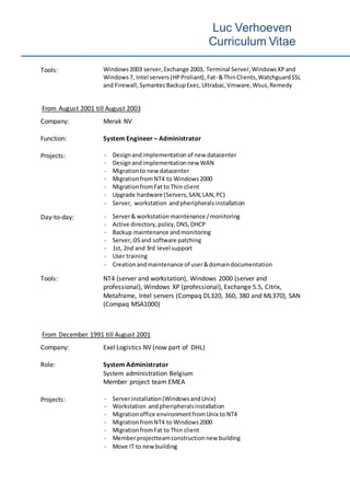 Luc Verhoeven
Curriculum Vitae
Tools: Windows2003 server,Exchange 2003, Terminal Server,WindowsXPand
Windows7, Intel servers(HPProliant),Fat- &ThinClients,WatchguardSSL
and Firewall,SymantecBackupExec,Ultrabac, Vmware,Wsus,Remedy
From August 2001 till August 2003
Company: Merak NV
Function: System Engineer – Administrator
Projects: - Designandimplementation of new datacenter
- Designandimplementationnew WAN
- Migrationto new datacenter
- MigrationfromNT4 to Windows2000
- MigrationfromFat to Thin client
- Upgrade hardware (Servers,SAN,LAN,PC)
- Server, workstation andpheripheralsinstallation
Day-to-day: - Server& workstation maintenance /monitoring
- Active directory,policy,DNS,DHCP
- Backup maintenance andmonitoring
- Server, OSand software patching
- 1st, 2nd and 3rd level support
- User training
- Creationandmaintenance of user&domaindocumentation
Tools: NT4 (server and workstation), Windows 2000 (server and
professional), Windows XP (professional), Exchange 5.5, Citrix,
Metaframe, Intel servers (Compaq DL320, 360, 380 and ML370), SAN
(Compaq MSA1000)
From December 1991 till August 2001
Company: Exel Logistics NV (now part of DHL)
Role: System Administrator
System administration Belgium
Member project team EMEA
Projects: - Serverinstallation(WindowsandUnix)
- Workstation andpheripheralsinstallation
- Migrationoffice environmentfromUnix to NT4
- MigrationfromNT4 to Windows2000
- MigrationfromFat to Thin client
- Memberprojectteamconstructionnew building
- Move IT to new building
 