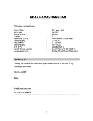 5
SHAJ RAMACHANDRAN
PERSONAL INFORMATION:-
Date of Birth : 23rd May 1969
Nationality : INDIAN
Marital Status : Married
Children : 2
Residency Status : Transferable (Article #18)
Date of Expiry : 20-09-2017
Passport No : Z 1885384
Date of Expiry : 30/10/2020
Civil ID No : 269052302643
Kuwait Driving License : (LMV) Valid until 01-02-2017
Languages known : English/Hindi/Marathi/Malayalam
DECLARATION:-
I hereby declare that the particulars given herein are true to the best of my
knowledge and belief.
Place: - Kuwait
Date:
ShajRamachandran
Mb: - 965- 97223505
------------------------------------------------------------------------------------------------------------
 