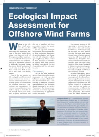 ECOLOGICAL IMPACT ASSESSMENT
14 Marine Scientist No.48 August 2014
W
orking in the off-
shore wind sector
over the past few
years has been both
interesting and challenging. Be-
cause of the novel nature of the
industry, the increased scale of
developments and the uncertain-
ties associated with offshore wind
farm construction and operation,
the level of information required
to undertake Ecological Impact
Assessment (EcIA) has increased
considerably since the first off-
shore wind farms built in the
first of the Crown Estate leasing
rounds.
One of the key impacts on
fish ecology from offshore wind
farms is underwater noise as-
sociated with construction, par-
ticularly piling of foundations
for offshore structures (e.g.
turbines and substations). In
extreme cases, piling noise can
lead to injury or mortality to
fish, though only in close prox-
imity to piling operations and
the use of standard soft start
procedures reduces the poten-
tial for injury effects.
The two key issues relating to
the potential effects of underwa-
ter noise on fish are disturbance
of spawning habitats and disrup-
tion of fish migration to/from
spawning habitats. I have worked
on these two issues for a number
of offshore wind farm projects
including Triton Knoll, Hornsea
Projects One and Two and Atlan-
tic Array.
Fish spawning
One of the most important
factors when undertaking impact
assessments on fish spawning
habitats is accurate, reliable base-
line characterisation data. These
can help to define the extents of
spawning habitats and the timing
of peak spawning for key species.
This ensures that impact assess-
ments are as accurate as possible
while maintaining an appropriate
level of precaution.
For assessing impacts on fish
spawning, we have used site spe-
cific survey data and existing
baseline data, including a range
of literature and data sources,
to refine the broad scale spawn-
ing and nursery habitats mapped
across the UK (e.g. Coull et al.
1998; Ellis et al. 2012). One of the
more sensitive fish species to un-
derwater noise is herring (Clupea
harengus). This species has specif-
ic habitat requirements (eggs are
laid on gravelly substrates) and is
known to have high site fidelity in
their spawning grounds.
Herring is also a prey species
for a range of bird and marine
mammals and therefore plays a
key ecological function, increas-
ing the importance of avoiding
population level effects on this
species. As such, it is important
when carrying out impact as-
sessments to try to delineate the
spawning habitats that are used
most frequently. Information
from the fishing industry and
Ecological Impact
Assessment for
Offshore Wind Farms
Dr Kevin Linnane is a Chartered Marine Scientist
and Senior Marine Ecologist with RPS, an interna-
tional consultancy providing advice and technical
services for the offshore renewables industry, the
exploration and production of oil, gas and other nat-
ural resources and offshore and coastal infrastruc-
ture projects. As a specialist in Ecological Impact
Assessment for offshore wind farm developments,
Kevin has considerable experience in dealing with
a range of marine ecological issues, with a particu-
lar focus on subtidal benthic habitats and fish and
shellfish ecology. Kevin works within the RPS marine
ecology team comprising ten marine scientists from
a range of backgrounds and covering a variety of
technical disciplines.
ECOLOGICAL IMPACT ASSESSMENT
Kevin Linnane feature 4pp.indd 14 25/07/2014 10:00
 