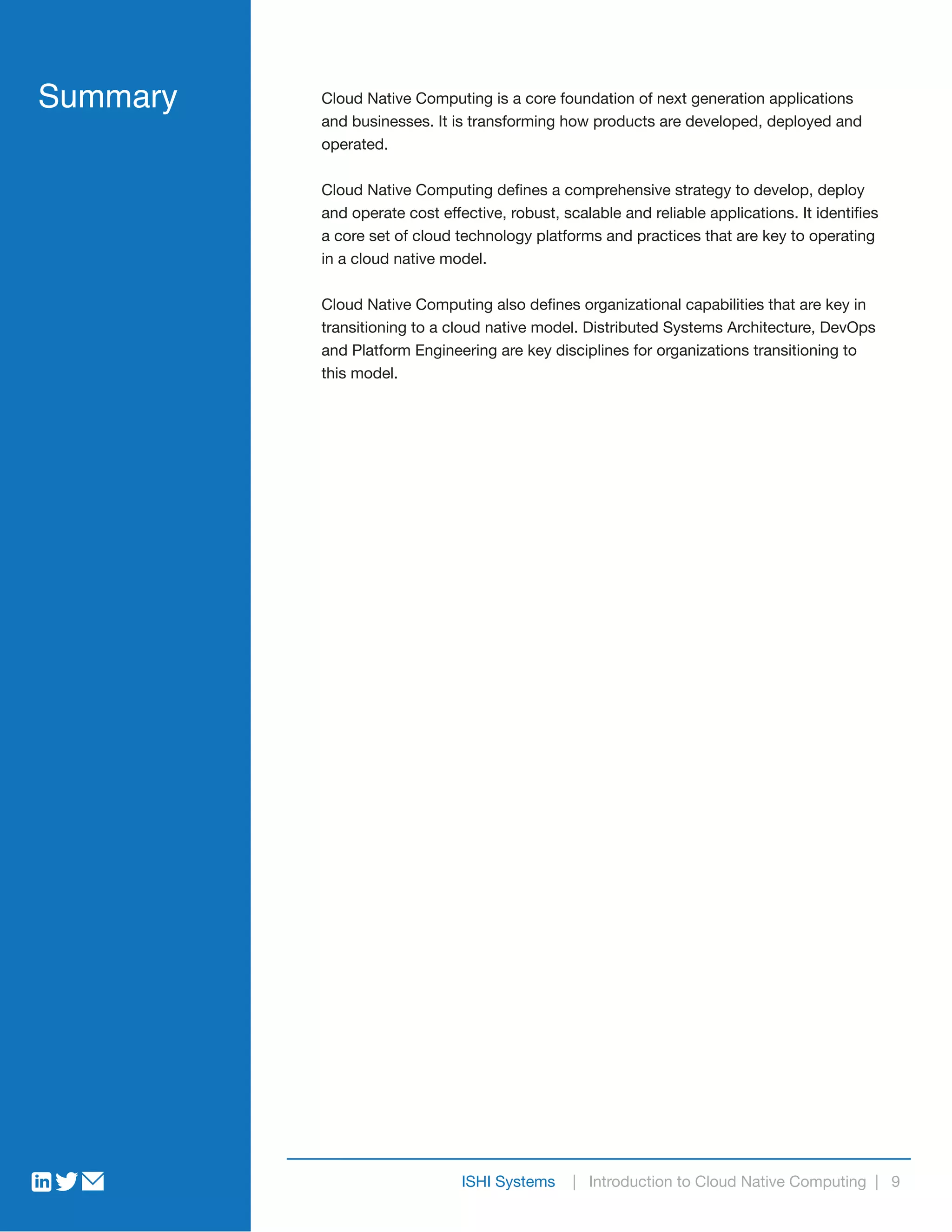 ISHI Systems | Introduction to Cloud Native Computing | 9
Cloud Native Computing is a core foundation of next generation applications
and businesses. It is transforming how products are developed, deployed and
operated.
Cloud Native Computing defines a comprehensive strategy to develop, deploy
and operate cost effective, robust, scalable and reliable applications. It identifies
a core set of cloud technology platforms and practices that are key to operating
in a cloud native model.
Cloud Native Computing also defines organizational capabilities that are key in
transitioning to a cloud native model. Distributed Systems Architecture, DevOps
and Platform Engineering are key disciplines for organizations transitioning to
this model.
Summary
 