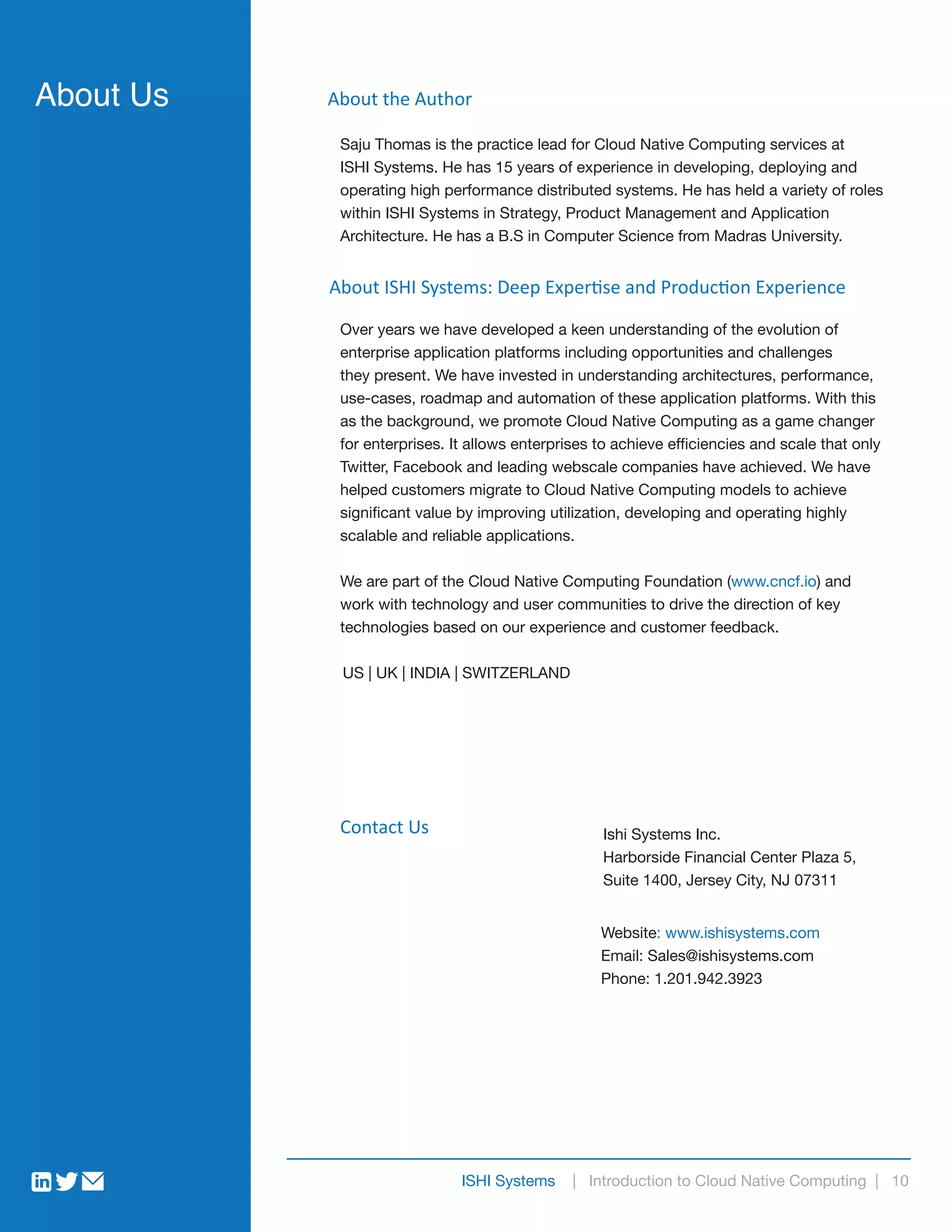 ISHI Systems | Introduction to Cloud Native Computing | 10
Saju Thomas is the practice lead for Cloud Native Computing services at
ISHI Systems. He has 15 years of experience in developing, deploying and
operating high performance distributed systems. He has held a variety of roles
within ISHI Systems in Strategy, Product Management and Application
Architecture. He has a B.S in Computer Science from Madras University.
About the Author
About ISHI Systems: Deep Expertise and Production Experience
About Us
Over years we have developed a keen understanding of the evolution of
enterprise application platforms including opportunities and challenges
they present. We have invested in understanding architectures, performance,
use-cases, roadmap and automation of these application platforms. With this
as the background, we promote Cloud Native Computing as a game changer
for enterprises. It allows enterprises to achieve efficiencies and scale that only
Twitter, Facebook and leading webscale companies have achieved. We have
helped customers migrate to Cloud Native Computing models to achieve
significant value by improving utilization, developing and operating highly
scalable and reliable applications.
We are part of the Cloud Native Computing Foundation (www.cncf.io) and
work with technology and user communities to drive the direction of key
technologies based on our experience and customer feedback.
US | UK | INDIA | SWITZERLAND
Website: www.ishisystems.com
Email: Sales@ishisystems.com
Phone: 1.201.942.3923
Ishi Systems Inc.
Harborside Financial Center Plaza 5,
Suite 1400, Jersey City, NJ 07311
Contact Us
 