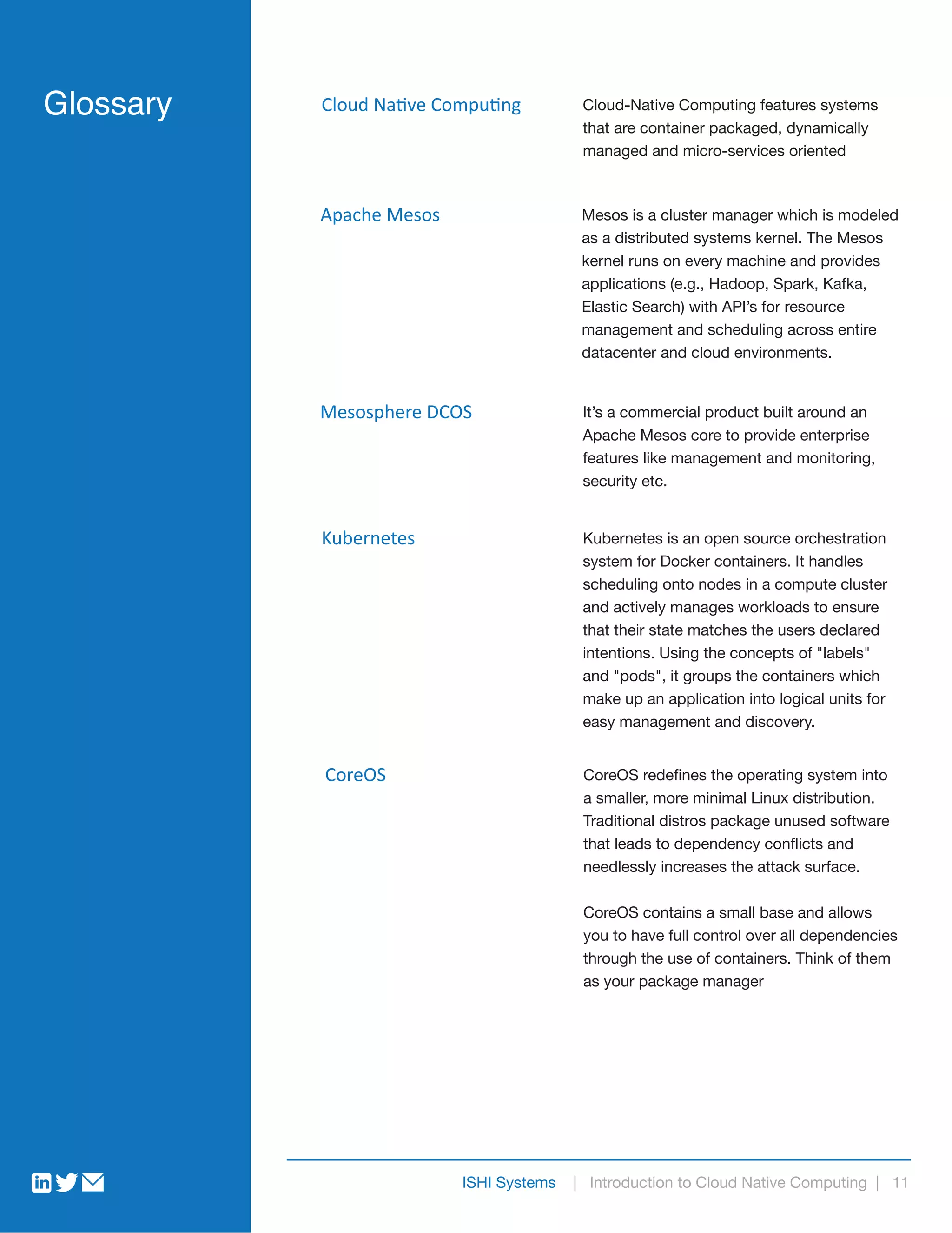 ISHI Systems | Introduction to Cloud Native Computing | 11
Glossary Cloud Native Computing Cloud-Native Computing features systems
that are container packaged, dynamically
managed and micro-services oriented
Apache Mesos Mesos is a cluster manager which is modeled
as a distributed systems kernel. The Mesos
kernel runs on every machine and provides
applications (e.g., Hadoop, Spark, Kafka,
Elastic Search) with API’s for resource
management and scheduling across entire
datacenter and cloud environments.
Mesosphere DCOS It’s a commercial product built around an
Apache Mesos core to provide enterprise
features like management and monitoring,
security etc.
Kubernetes Kubernetes is an open source orchestration
system for Docker containers. It handles
scheduling onto nodes in a compute cluster
and actively manages workloads to ensure
that their state matches the users declared
intentions. Using the concepts of "labels"
and "pods", it groups the containers which
make up an application into logical units for
easy management and discovery.
CoreOS CoreOS redefines the operating system into
a smaller, more minimal Linux distribution.
Traditional distros package unused software
that leads to dependency conflicts and
needlessly increases the attack surface.
CoreOS contains a small base and allows
you to have full control over all dependencies
through the use of containers. Think of them
as your package manager
 