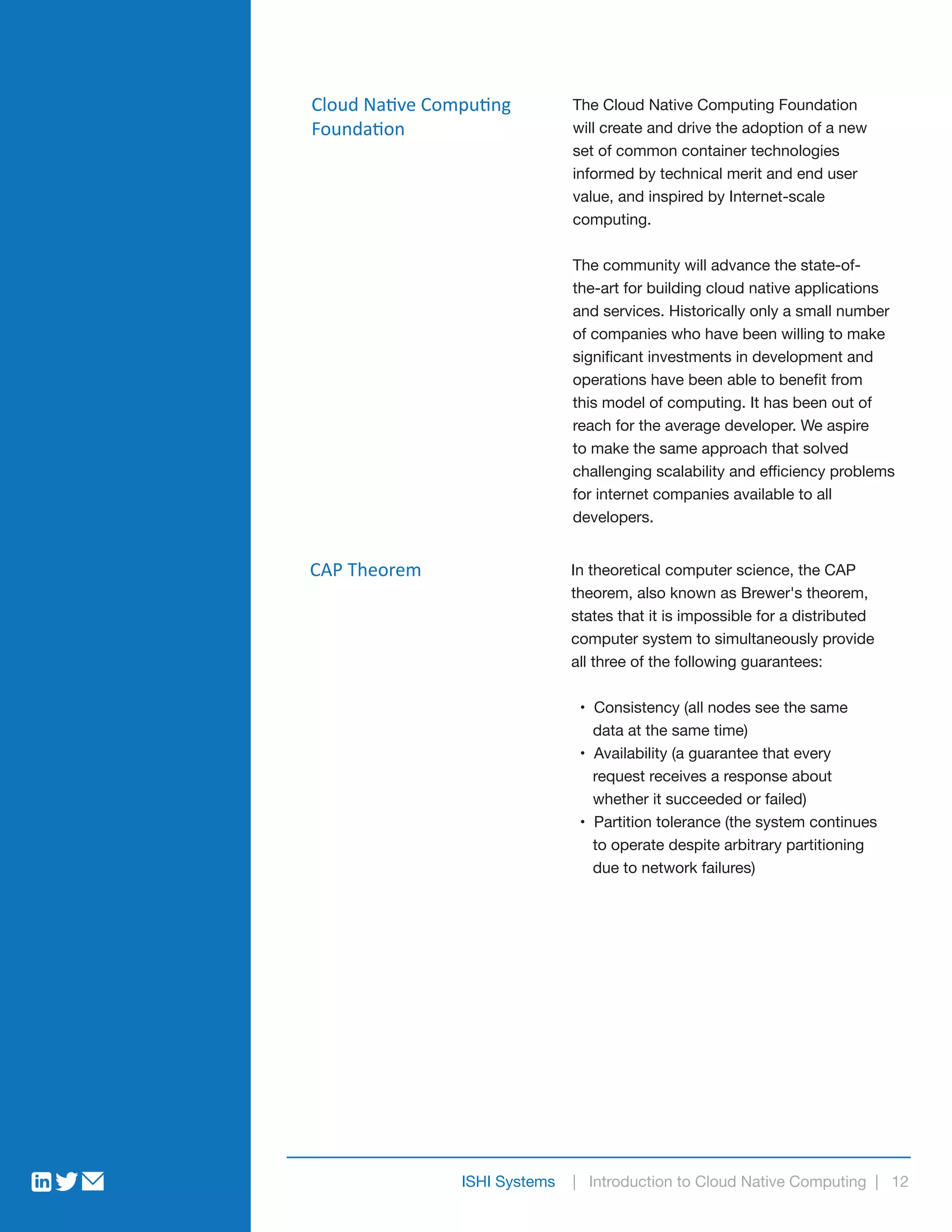 ISHI Systems | Introduction to Cloud Native Computing | 12
Cloud Native Computing
Foundation
The Cloud Native Computing Foundation
will create and drive the adoption of a new
set of common container technologies
informed by technical merit and end user
value, and inspired by Internet-scale
computing.
The community will advance the state-of-
the-art for building cloud native applications
and services. Historically only a small number
of companies who have been willing to make
significant investments in development and
operations have been able to benefit from
this model of computing. It has been out of
reach for the average developer. We aspire
to make the same approach that solved
challenging scalability and efficiency problems
for internet companies available to all
developers.
CAP Theorem In theoretical computer science, the CAP
theorem, also known as Brewer's theorem,
states that it is impossible for a distributed
computer system to simultaneously provide
all three of the following guarantees:
• Consistency (all nodes see the same
data at the same time)
• Availability (a guarantee that every
request receives a response about
whether it succeeded or failed)
• Partition tolerance (the system continues
to operate despite arbitrary partitioning
due to network failures)
 