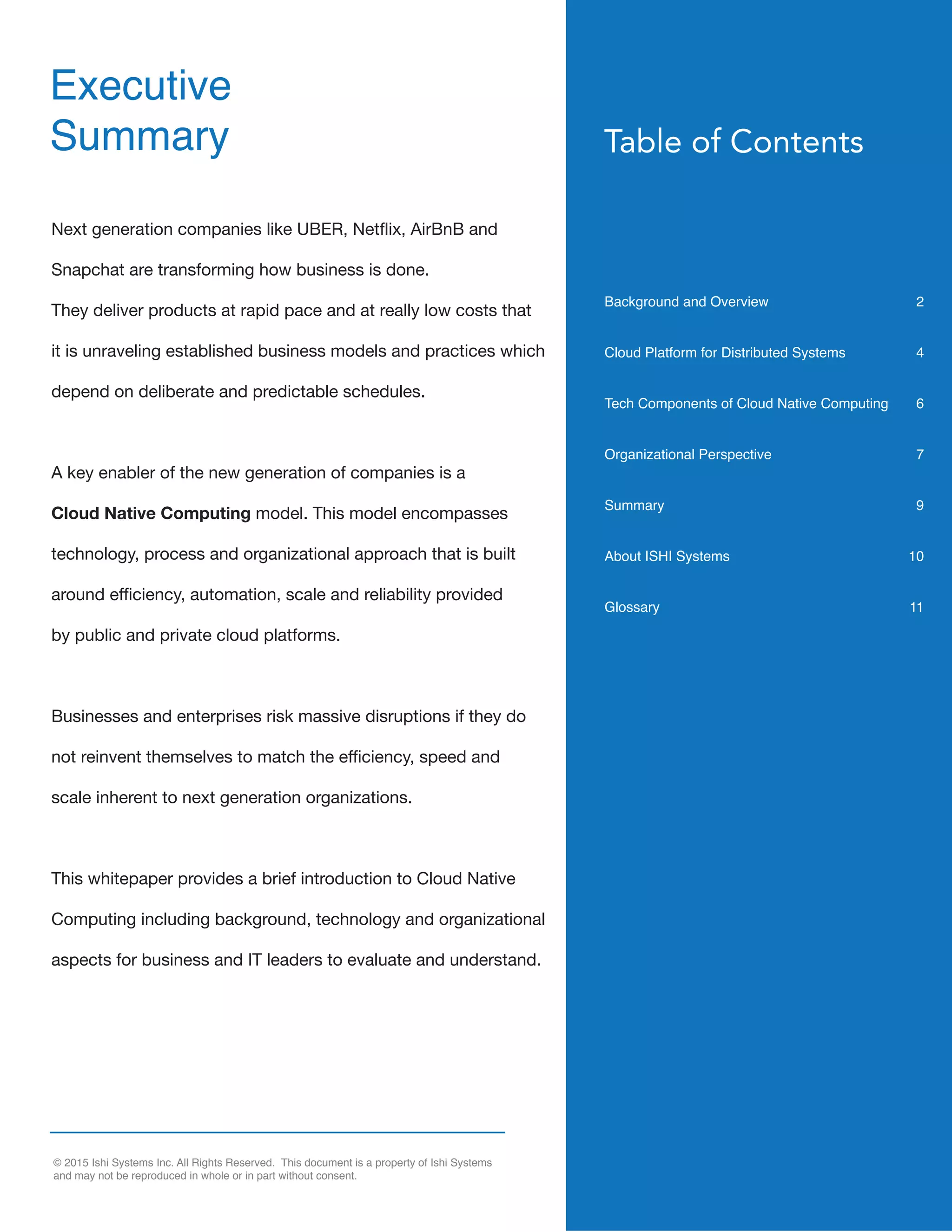 © 2015 Ishi Systems Inc. All Rights Reserved. This document is a property of Ishi Systems
and may not be reproduced in whole or in part without consent.
Table of Contents
Background and Overview 2
Cloud Platform for Distributed Systems 4
Tech Components of Cloud Native Computing 6
Organizational Perspective 7
Summary 9
About ISHI Systems 10
Glossary 11
Next generation companies like UBER, Netflix, AirBnB and
Snapchat are transforming how business is done.
They deliver products at rapid pace and at really low costs that
it is unraveling established business models and practices which
depend on deliberate and predictable schedules.
A key enabler of the new generation of companies is a
Cloud Native Computing model. This model encompasses
technology, process and organizational approach that is built
around efficiency, automation, scale and reliability provided
by public and private cloud platforms.
Businesses and enterprises risk massive disruptions if they do
not reinvent themselves to match the efficiency, speed and
scale inherent to next generation organizations.
This whitepaper provides a brief introduction to Cloud Native
Computing including background, technology and organizational
aspects for business and IT leaders to evaluate and understand.
Executive
Summary
 