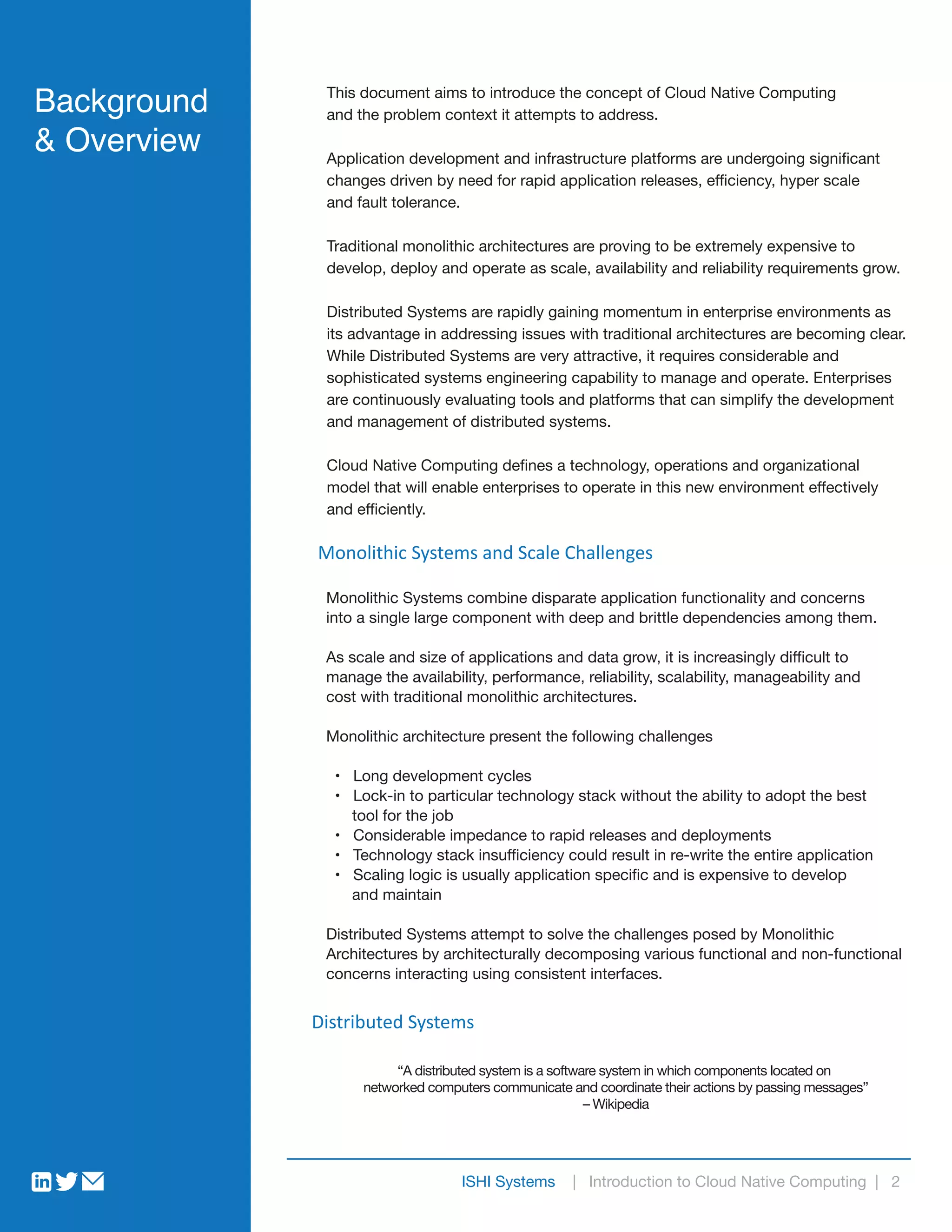 Distributed Systems
This document aims to introduce the concept of Cloud Native Computing
and the problem context it attempts to address.
Application development and infrastructure platforms are undergoing significant
changes driven by need for rapid application releases, efficiency, hyper scale
and fault tolerance.
Traditional monolithic architectures are proving to be extremely expensive to
develop, deploy and operate as scale, availability and reliability requirements grow.
Distributed Systems are rapidly gaining momentum in enterprise environments as
its advantage in addressing issues with traditional architectures are becoming clear.
While Distributed Systems are very attractive, it requires considerable and
sophisticated systems engineering capability to manage and operate. Enterprises
are continuously evaluating tools and platforms that can simplify the development
and management of distributed systems.
Cloud Native Computing defines a technology, operations and organizational
model that will enable enterprises to operate in this new environment effectively
and efficiently.
Monolithic Systems and Scale Challenges
Monolithic Systems combine disparate application functionality and concerns
into a single large component with deep and brittle dependencies among them.
As scale and size of applications and data grow, it is increasingly difficult to
manage the availability, performance, reliability, scalability, manageability and
cost with traditional monolithic architectures.
Monolithic architecture present the following challenges
• Long development cycles
• Lock-in to particular technology stack without the ability to adopt the best
tool for the job
• Considerable impedance to rapid releases and deployments
• Technology stack insufficiency could result in re-write the entire application
• Scaling logic is usually application specific and is expensive to develop
and maintain
Distributed Systems attempt to solve the challenges posed by Monolithic
Architectures by architecturally decomposing various functional and non-functional
concerns interacting using consistent interfaces.
Background
& Overview
“A distributed system is a software system in which components located on
networked computers communicate and coordinate their actions by passing messages”
– Wikipedia
ISHI Systems | Introduction to Cloud Native Computing | 2
 