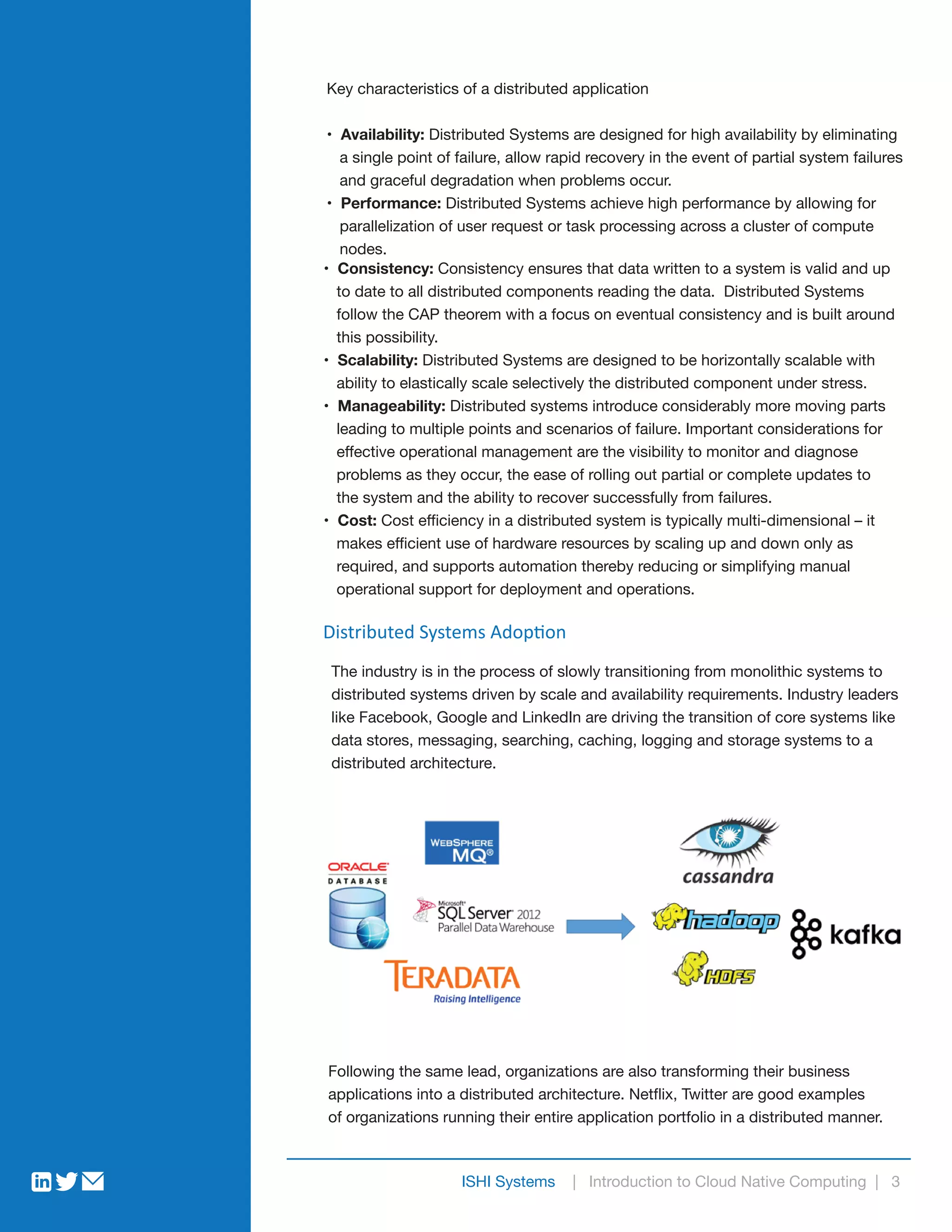 Key characteristics of a distributed application
• Availability: Distributed Systems are designed for high availability by eliminating
a single point of failure, allow rapid recovery in the event of partial system failures
and graceful degradation when problems occur.
• Performance: Distributed Systems achieve high performance by allowing for
parallelization of user request or task processing across a cluster of compute
nodes.
• Consistency: Consistency ensures that data written to a system is valid and up
to date to all distributed components reading the data. Distributed Systems
follow the CAP theorem with a focus on eventual consistency and is built around
this possibility.
• Scalability: Distributed Systems are designed to be horizontally scalable with
ability to elastically scale selectively the distributed component under stress.
• Manageability: Distributed systems introduce considerably more moving parts
leading to multiple points and scenarios of failure. Important considerations for
effective operational management are the visibility to monitor and diagnose
problems as they occur, the ease of rolling out partial or complete updates to
the system and the ability to recover successfully from failures.
• Cost: Cost efficiency in a distributed system is typically multi-dimensional – it
makes efficient use of hardware resources by scaling up and down only as
required, and supports automation thereby reducing or simplifying manual
operational support for deployment and operations.
The industry is in the process of slowly transitioning from monolithic systems to
distributed systems driven by scale and availability requirements. Industry leaders
like Facebook, Google and LinkedIn are driving the transition of core systems like
data stores, messaging, searching, caching, logging and storage systems to a
distributed architecture.
Following the same lead, organizations are also transforming their business
applications into a distributed architecture. Netflix, Twitter are good examples
of organizations running their entire application portfolio in a distributed manner.
ISHI Systems | Introduction to Cloud Native Computing | 3
Distributed Systems Adoption
 
