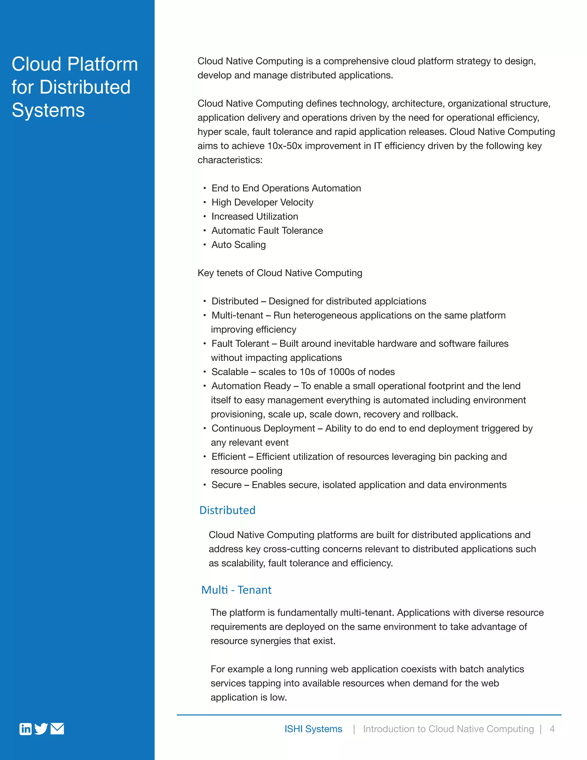 ISHI Systems | Introduction to Cloud Native Computing | 4
Cloud Platform
for Distributed
Systems
Cloud Native Computing is a comprehensive cloud platform strategy to design,
develop and manage distributed applications.
Cloud Native Computing defines technology, architecture, organizational structure,
application delivery and operations driven by the need for operational efficiency,
hyper scale, fault tolerance and rapid application releases. Cloud Native Computing
aims to achieve 10x-50x improvement in IT efficiency driven by the following key
characteristics:
• End to End Operations Automation
• High Developer Velocity
• Increased Utilization
• Automatic Fault Tolerance
• Auto Scaling
Key tenets of Cloud Native Computing
• Distributed – Designed for distributed applciations
• Multi-tenant – Run heterogeneous applications on the same platform
improving efficiency
• Fault Tolerant – Built around inevitable hardware and software failures
without impacting applications
• Scalable – scales to 10s of 1000s of nodes
• Automation Ready – To enable a small operational footprint and the lend
itself to easy management everything is automated including environment
provisioning, scale up, scale down, recovery and rollback.
• Continuous Deployment – Ability to do end to end deployment triggered by
any relevant event
• Efficient – Efficient utilization of resources leveraging bin packing and
resource pooling
• Secure – Enables secure, isolated application and data environments
Distributed
Cloud Native Computing platforms are built for distributed applications and
address key cross-cutting concerns relevant to distributed applications such
as scalability, fault tolerance and efficiency.
Multi - Tenant
The platform is fundamentally multi-tenant. Applications with diverse resource
requirements are deployed on the same environment to take advantage of
resource synergies that exist.
For example a long running web application coexists with batch analytics
services tapping into available resources when demand for the web
application is low.
 