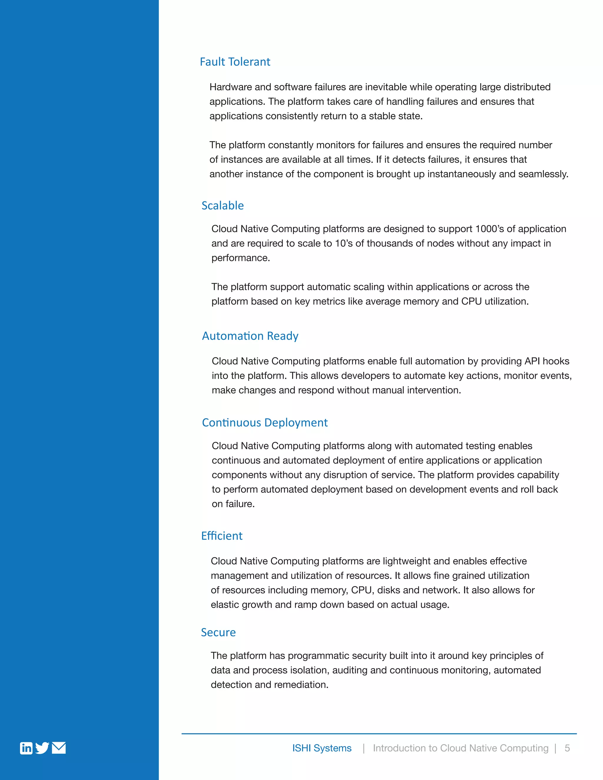 ISHI Systems | Introduction to Cloud Native Computing | 5
Fault Tolerant
Hardware and software failures are inevitable while operating large distributed
applications. The platform takes care of handling failures and ensures that
applications consistently return to a stable state.
The platform constantly monitors for failures and ensures the required number
of instances are available at all times. If it detects failures, it ensures that
another instance of the component is brought up instantaneously and seamlessly.
Scalable
Cloud Native Computing platforms are designed to support 1000’s of application
and are required to scale to 10’s of thousands of nodes without any impact in
performance.
The platform support automatic scaling within applications or across the
platform based on key metrics like average memory and CPU utilization.
Automation Ready
Cloud Native Computing platforms enable full automation by providing API hooks
into the platform. This allows developers to automate key actions, monitor events,
make changes and respond without manual intervention.
Continuous Deployment
Cloud Native Computing platforms along with automated testing enables
continuous and automated deployment of entire applications or application
components without any disruption of service. The platform provides capability
to perform automated deployment based on development events and roll back
on failure.
Eﬃcient
Cloud Native Computing platforms are lightweight and enables effective
management and utilization of resources. It allows fine grained utilization
of resources including memory, CPU, disks and network. It also allows for
elastic growth and ramp down based on actual usage.
Secure
The platform has programmatic security built into it around key principles of
data and process isolation, auditing and continuous monitoring, automated
detection and remediation.
 