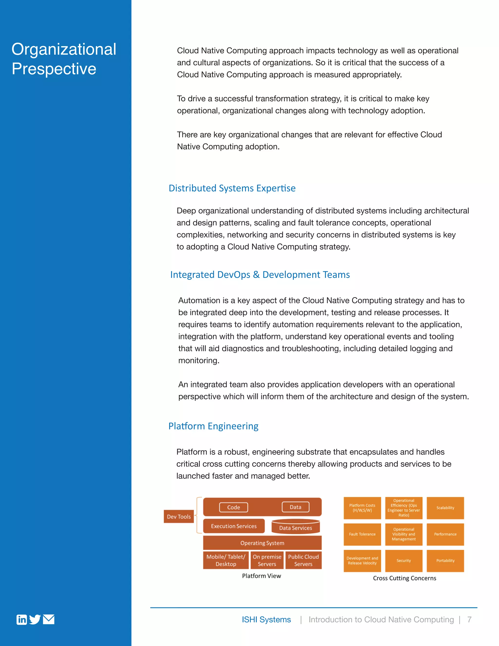 Organizational
Prespective
Cloud Native Computing approach impacts technology as well as operational
and cultural aspects of organizations. So it is critical that the success of a
Cloud Native Computing approach is measured appropriately.
To drive a successful transformation strategy, it is critical to make key
operational, organizational changes along with technology adoption.
There are key organizational changes that are relevant for effective Cloud
Native Computing adoption.
ISHI Systems | Introduction to Cloud Native Computing | 7
Distributed Systems Expertise
Deep organizational understanding of distributed systems including architectural
and design patterns, scaling and fault tolerance concepts, operational
complexities, networking and security concerns in distributed systems is key
to adopting a Cloud Native Computing strategy.
Integrated DevOps & Development Teams
Automation is a key aspect of the Cloud Native Computing strategy and has to
be integrated deep into the development, testing and release processes. It
requires teams to identify automation requirements relevant to the application,
integration with the platform, understand key operational events and tooling
that will aid diagnostics and troubleshooting, including detailed logging and
monitoring.
An integrated team also provides application developers with an operational
perspective which will inform them of the architecture and design of the system.
Platform Engineering
Platform is a robust, engineering substrate that encapsulates and handles
critical cross cutting concerns thereby allowing products and services to be
launched faster and managed better.
 