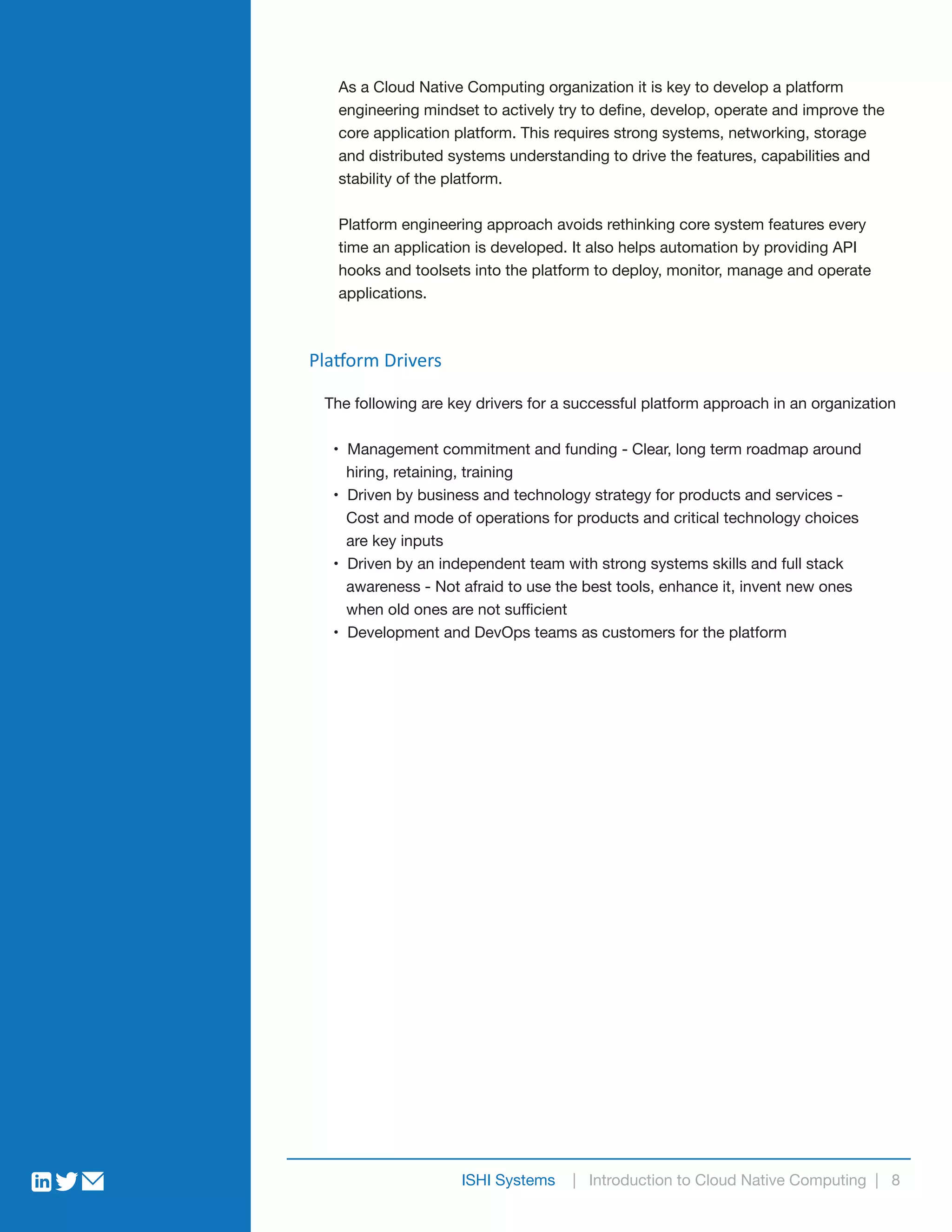 As a Cloud Native Computing organization it is key to develop a platform
engineering mindset to actively try to define, develop, operate and improve the
core application platform. This requires strong systems, networking, storage
and distributed systems understanding to drive the features, capabilities and
stability of the platform.
Platform engineering approach avoids rethinking core system features every
time an application is developed. It also helps automation by providing API
hooks and toolsets into the platform to deploy, monitor, manage and operate
applications.
ISHI Systems | Introduction to Cloud Native Computing | 8
Platform Drivers
The following are key drivers for a successful platform approach in an organization
• Management commitment and funding - Clear, long term roadmap around
hiring, retaining, training
• Driven by business and technology strategy for products and services -
Cost and mode of operations for products and critical technology choices
are key inputs
• Driven by an independent team with strong systems skills and full stack
awareness - Not afraid to use the best tools, enhance it, invent new ones
when old ones are not sufficient
• Development and DevOps teams as customers for the platform
 