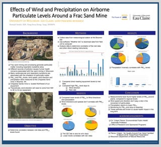 We thank the Office of Research and Sponsored Programs for supporting this research, and Learning & Technology Services for printing this poster.
Effects of Wind and Precipitation on Airborne
Particulate Levels Around a Frac Sand Mine
Hannah Smith| BSB , Pang Houa Xiong- Yang | BSENPH
UNIVERSITY OF WISCONSIN- EAU CLAIRE: SAND FRACKING RESEARCH
BACKGROUND METHODS
OBJECTIVE
 Frac sand mining and processing generate particulate
matter including respirable crystalline silica.
 Different sources of pollution causes human health
concerns associated with frac sand mining in Wisconsin
 Many cardiovascular and respiratory symptoms are
associated with the inhalation of particulate matter:
 PM2.5 and PM10 levels, wind speed, wind direction and
precipitation were measured at the Chippewa Sand
mine in Bloomer, WI.
 Chippewa Sands mine is located Northwest of our
equipment
 Theoretically, wind direction will need to come from NW
to SE to hit our equipment
 Determine correlation between met data and PM2.5
levels found.
Fig. 1: Frac sand mine in Wisconsin (fracctracker.org)
● Collect data from meteorological station at the Bloomer
site
● Use software “Weather link” to download data from field
unit to computer
● Analyze data to determine correlation of the met data
and other direct reading instruments
 Compared direct reading equipment levels to met
data
 Compared high PM2.5 level days to:
 Wind direction
 Rain rate
RESULTS
 Measurements have found higher levels of PM2.5 around
plants, compared to regional levels
 Wind speed and direction don’t play a role in the
movement of particulates
 Precipitation seems to lower PM2.5
 Monitoring for PM2.5 and silica is essential
 These particles are known to cause health impact in the
long term
ACKNOWLEDGEMENTS
REFERENCES
 Dr. Crispin Pierce- Environmental Public Health
Associate Professor
 Office of Research and Sponsored Programs
 Pierce, Crispin. “Air Quality Around Frac Sand Facilities”
19 March 2016. PowerPoint Presentation
 Wisconsin Department of Natural Resources
CONCLUSION
 Precipitation inversely correlates with PM2.5 levels.
 Compared lower levels of PM2.5 to Wind directions
and precipitation
 Wind Directions and speeds don’t correlate with PM2.5
levels.
RESULTS
N
5%
NW
2%
SSW
27%
SW
61%
wnw
5%
7/23/16 Wind direction
N
NW
SSW
SW
wnw
E
3%
ESE
36%
SE
35%
SSE
26%
6/05/15 Wind direction
E
ESE
SE
SSE
W
81%
WNW
13%
WSW
6%
7/29/16 WIND Direction
W WNW WSW
ENE
2% N
21%
NW
57%
W
2%
WNW
18%
8/04/16 Wind Direction
ENE N NNW NW W WNW
 The rain rate is zero for all 4 days
 Lower levels correlates with rain rates
2%
24%
2%
14%
17%
41%
7/17/16 Wind Direction
E
NNW
NW
S
SW
W
WNW
NNW
11% NW
2%
S
2% SE
4%
SSE
11%
SSW
4%
SW
30%
W
8%
WNW
15%
WSW
13%
8/16/16 Wind direction
NNW NW S SE SSE SSW SW W WNW WSW
2%
13%
2%
25%
33%
8%
17%
8/28/16 Wind Direction
E
ESE
S
SE
SSE
SSW
SW
52%
21%
17%
6%
4%
9/03/16 Wind Direction
E ENE ESE NE SSE
Fig. 2: Location of Chippewa Sands company and Our instrument location (google earth)
 