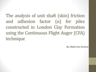 The analysis of unit shaft (skin) friction
and adhesion factor (α) for piles
constructed in London Clay Formation
using the Continuous Flight Auger (CFA)
technique
By: Abdul Aziz Zantout
 