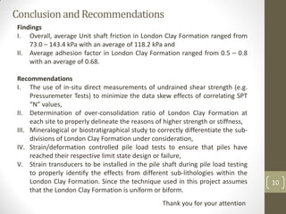 ConclusionandRecommendations
10
Findings
I. Overall, average Unit shaft friction in London Clay Formation ranged from
73.0 – 143.4 kPa with an average of 118.2 kPa and
II. Average adhesion factor in London Clay Formation ranged from 0.5 – 0.8
with an average of 0.68.
Recommendations
I. The use of in-situ direct measurements of undrained shear strength (e.g.
Pressuremeter Tests) to minimize the data skew effects of correlating SPT
“N” values,
II. Determination of over-consolidation ratio of London Clay Formation at
each site to properly delineate the reasons of higher strength or stiffness,
III. Mineralogical or biostratigraphical study to correctly differentiate the sub-
divisions of London Clay Formation under consideration,
IV. Strain/deformation controlled pile load tests to ensure that piles have
reached their respective limit state design or failure,
V. Strain transducers to be installed in the pile shaft during pile load testing
to properly identify the effects from different sub-lithologies within the
London Clay Formation. Since the technique used in this project assumes
that the London Clay Formation is uniform or biform.
Thank you for your attention
 