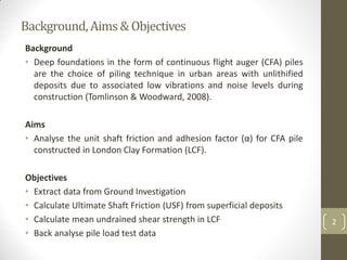 Background,Aims&Objectives
Background
• Deep foundations in the form of continuous flight auger (CFA) piles
are the choice of piling technique in urban areas with unlithified
deposits due to associated low vibrations and noise levels during
construction (Tomlinson & Woodward, 2008).
Aims
• Analyse the unit shaft friction and adhesion factor (α) for CFA pile
constructed in London Clay Formation (LCF).
Objectives
• Extract data from Ground Investigation
• Calculate Ultimate Shaft Friction (USF) from superficial deposits
• Calculate mean undrained shear strength in LCF
• Back analyse pile load test data
2
 