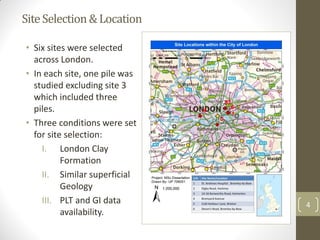 SiteSelection&Location
4
• Six sites were selected
across London.
• In each site, one pile was
studied excluding site 3
which included three
piles.
• Three conditions were set
for site selection:
I. London Clay
Formation
II. Similar superficial
Geology
III. PLT and GI data
availability.
 