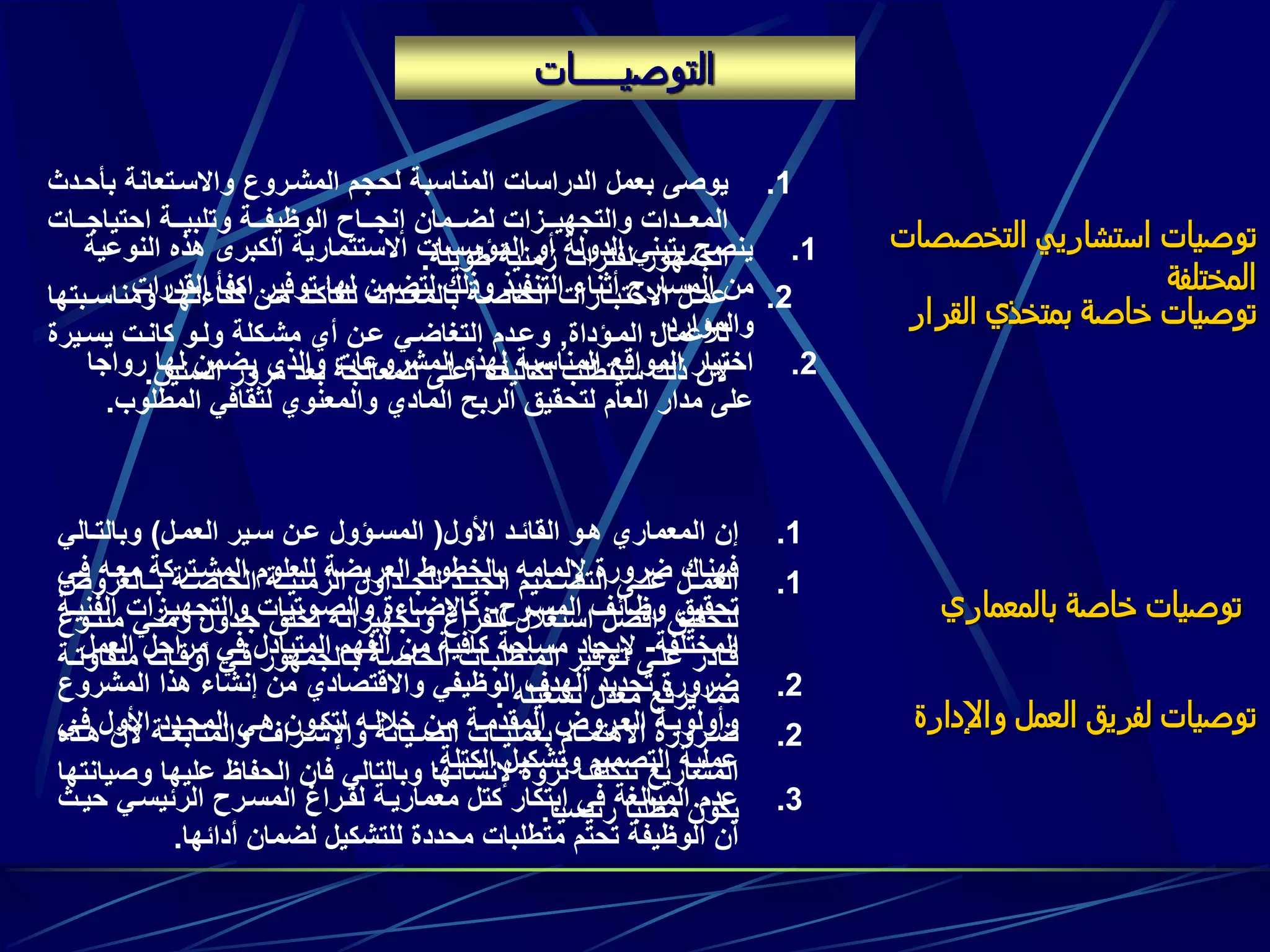 ‫التوصيـــــات‬
‫القرار‬ ‫بمتخذي‬ ‫خاصة‬ ‫توصيات‬
.1‫ا‬ ‫هذه‬ ‫الكبرى‬ ‫االستثمارية‬ ‫المؤسسات‬ ‫أو‬ ‫الدولة‬ ‫بتبني‬ ‫ينصح‬‫لنوعية‬
‫القد‬ ‫اكفأ‬ ‫توفير‬ ‫لها‬ ‫لتضمن‬ ‫وذلك‬ ‫التنفيذ‬ ‫أثناء‬ ‫المسارح‬ ‫من‬‫رات‬
‫والموارد‬.
.2‫رواج‬ ‫لها‬ ‫يضمن‬ ‫والذي‬ ‫المشروعات‬ ‫لهذه‬ ‫المناسبة‬ ‫المواقع‬ ‫اختيار‬‫ا‬
‫المطلو‬ ‫لثقافي‬ ‫والمعنوي‬ ‫المادي‬ ‫الربح‬ ‫لتحقيق‬ ‫العام‬ ‫مدار‬ ‫على‬‫ب‬.
‫بالمعماري‬ ‫خاصة‬ ‫توصيات‬
.1‫األول‬ ‫القائود‬ ‫هوو‬ ‫المعماري‬ ‫إن‬(‫العمول‬ ‫سوير‬ ‫عون‬ ‫المسوؤول‬)‫وبالتوالي‬
‫فو‬ ‫معوه‬ ‫المشوتركة‬ ‫للعلوم‬ ‫العريضة‬ ‫بالخطوط‬ ‫إللمامه‬ ‫ضرورة‬ ‫فهناك‬‫ي‬
‫المسورح‬ ‫وظوائف‬ ‫تحقيق‬-‫الف‬ ‫والتجهيوزات‬ ‫والصووتيات‬ ‫كاإلضواءة‬‫نيوة‬
‫المختلفة‬-‫ال‬ ‫مراحل‬ ‫في‬ ‫المتبادل‬ ‫الفهم‬ ‫من‬ ‫كافية‬ ‫مساحة‬ ‫إليجاد‬‫عمل‬
.2‫المشر‬ ‫هذا‬ ‫إنشاء‬ ‫من‬ ‫واالقتصادي‬ ‫الوظيفي‬ ‫الهدف‬ ‫تحديد‬ ‫ضرورة‬‫وع‬
‫وي‬‫و‬‫ف‬ ‫األول‬ ‫المحودد‬ ‫وي‬‫و‬‫ه‬ ‫لتكوون‬ ‫وه‬‫و‬‫خالل‬ ‫مون‬ ‫وة‬‫و‬‫المقدم‬ ‫العوروض‬ ‫وأولويوة‬
‫الكتلة‬ ‫وتشكيل‬ ‫التصميم‬ ‫عملية‬.
.3‫الرئيسوي‬ ‫المسورح‬ ‫لفوراغ‬ ‫معماريوة‬ ‫كتل‬ ‫ابتكار‬ ‫في‬ ‫المبالغة‬ ‫عدم‬‫حيوث‬
‫أدائها‬ ‫لضمان‬ ‫للتشكيل‬ ‫محددة‬ ‫متطلبات‬ ‫تحتم‬ ‫الوظيفة‬ ‫أن‬.
‫التخصصات‬ ‫استشاريي‬ ‫توصيات‬
‫المختلفة‬
.1‫بأ‬ ‫واالسوتعانة‬ ‫المشوروع‬ ‫لحجم‬ ‫المناسبة‬ ‫الدراسات‬ ‫بعمل‬ ‫يوصى‬‫حودث‬
‫ووات‬‫و‬‫احتياج‬ ‫ووة‬‫و‬‫وتلبي‬ ‫ووة‬‫و‬‫الوظيف‬ ‫وواح‬‫و‬‫إنج‬ ‫وومان‬‫و‬‫لض‬ ‫ووزات‬‫و‬‫والتجهي‬ ‫وودات‬‫و‬‫المع‬
‫طويلة‬ ‫زمنية‬ ‫لفترات‬ ‫الجمهور‬.
.2‫وبت‬‫و‬‫ومناس‬ ‫وا‬‫و‬‫كفاءته‬ ‫ون‬‫و‬‫م‬ ‫ود‬‫و‬‫للتأك‬ ‫ودات‬‫و‬‫بالمع‬ ‫وة‬‫و‬‫الخاص‬ ‫وارات‬‫و‬‫االختب‬ ‫ول‬‫و‬‫عم‬‫ها‬
‫الموؤداة‬ ‫لألعمال‬,‫يسويرة‬ ‫كانوت‬ ‫ولوو‬ ‫مشوكلة‬ ‫أي‬ ‫عون‬ ‫التغاضوي‬ ‫وعودم‬
‫السنين‬ ‫مرور‬ ‫بعد‬ ‫للمعالجة‬ ‫أعلى‬ ‫تكاليف‬ ‫سيتطلب‬ ‫ذلك‬ ‫الن‬.
‫واإلدارة‬ ‫العمل‬ ‫لفريق‬ ‫توصيات‬
.1‫ووالعروض‬‫و‬‫ب‬ ‫ووة‬‫و‬‫الخاص‬ ‫ووة‬‫و‬‫الزمني‬ ‫ووداول‬‫و‬‫للج‬ ‫وود‬‫و‬‫الجي‬ ‫ووميم‬‫و‬‫التص‬ ‫ووى‬‫و‬‫عل‬ ‫وول‬‫و‬‫العم‬
‫زمنوي‬ ‫جودول‬ ‫لخلق‬ ‫وتجهيزاته‬ ‫للفراغ‬ ‫استغالل‬ ‫افضل‬ ‫لتحقيق‬‫متنووع‬
‫متفا‬ ‫وات‬‫و‬‫أوق‬ ‫وي‬‫و‬‫ف‬ ‫والجمهور‬‫و‬‫ب‬ ‫وة‬‫و‬‫الخاص‬ ‫وات‬‫و‬‫المتطلب‬ ‫ووفير‬‫و‬‫ت‬ ‫وى‬‫و‬‫عل‬ ‫وادر‬‫و‬‫ق‬‫وة‬‫و‬‫وت‬
‫تشغيله‬ ‫معدل‬ ‫يرفع‬ ‫مما‬.
.2‫وذه‬‫و‬‫ه‬ ‫ألن‬ ‫وة‬‫و‬‫والمتابع‬ ‫وراف‬‫و‬‫واإلش‬ ‫ويانة‬‫و‬‫الص‬ ‫وات‬‫و‬‫بعملي‬ ‫وام‬‫و‬‫االهتم‬ ‫ورورة‬‫و‬‫ض‬
‫و‬ ‫عليها‬ ‫الحفاظ‬ ‫فان‬ ‫وبالتالي‬ ‫إلنشائها‬ ‫ثروة‬ ‫تتكلف‬ ‫المشاريع‬‫صيانتها‬
‫رئيسيا‬ ‫مطلبا‬ ‫يكون‬.
 