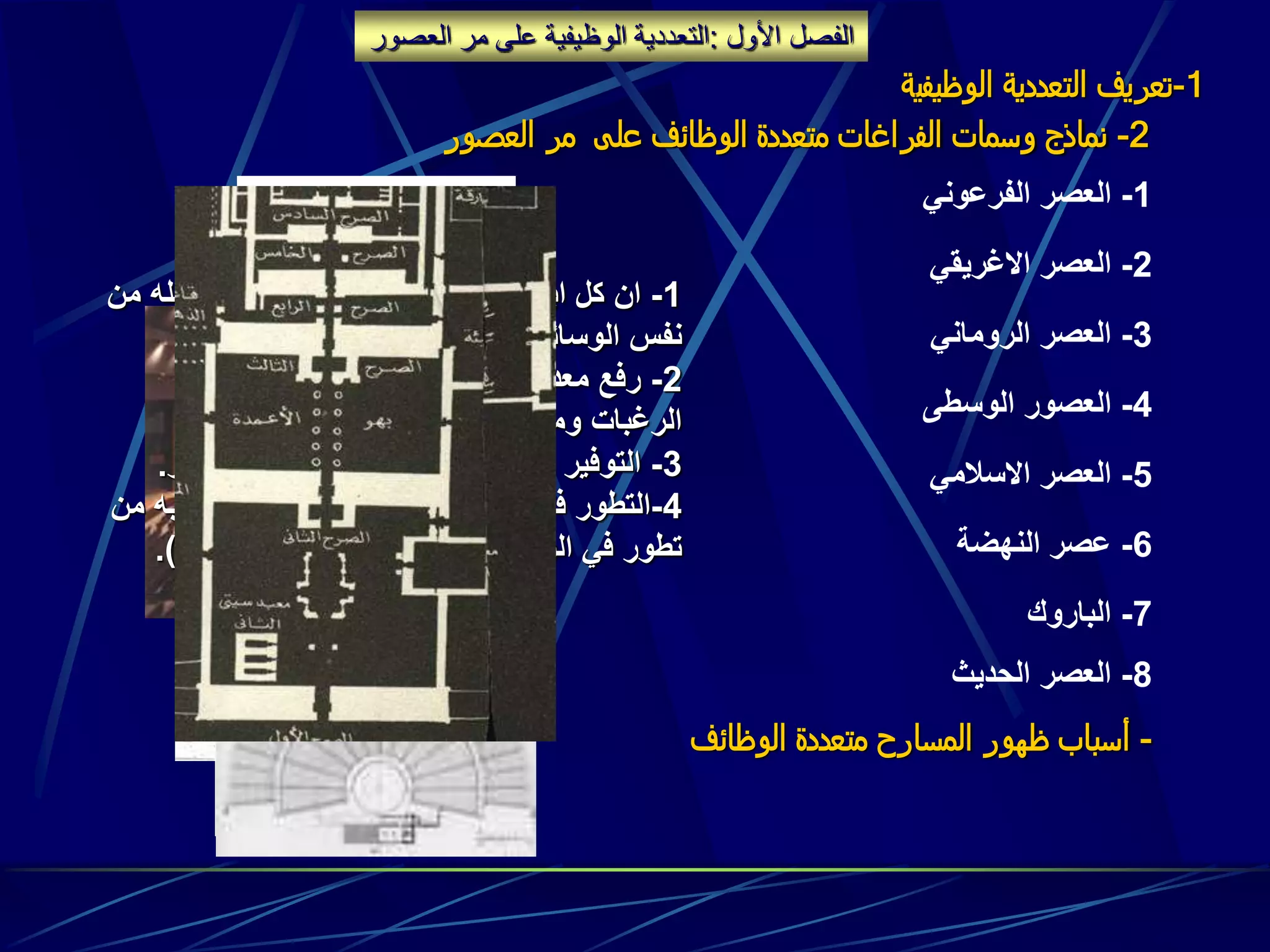 ‫الفصل‬‫األول‬:‫ال‬ ‫مر‬ ‫على‬ ‫الوظيفية‬ ‫التعددية‬‫عصور‬
1-‫الوظيفي‬ ‫التعددية‬ ‫تعريف‬‫ة‬
2-‫العصور‬ ‫مر‬ ‫على‬ ‫الوظائف‬ ‫متعددة‬ ‫الفراغات‬ ‫وسمات‬ ‫نماذج‬
1-‫الفرعوني‬ ‫العصر‬
2-‫االغريقي‬ ‫العصر‬
3-‫الروماني‬ ‫العصر‬
4-‫الوسطى‬ ‫العصور‬
5-‫االسالمي‬ ‫العصر‬
6-‫النهضة‬ ‫عصر‬
7-‫الباروك‬
8-‫الحديث‬ ‫العصر‬
-‫الوظائف‬ ‫متعددة‬ ‫المسارح‬ ‫ظهور‬ ‫أسباب‬
1-‫من‬ ‫ماقبله‬ ‫حد‬ ‫قد‬ ‫التسلية‬ ‫وسائل‬ ‫في‬ ‫ابداع‬ ‫كل‬ ‫ان‬
‫الوسائل‬ ‫نفس‬.
2-‫كافة‬ ‫تلبية‬ ‫طريق‬ ‫عن‬ ‫االشغال‬ ‫معدالت‬ ‫رفع‬
‫واألعمار‬ ‫االذواق‬ ‫ومالئمة‬ ‫الرغبات‬.
3-‫االستثمار‬ ‫عائد‬ ‫وزيادة‬ ‫التكاليف‬ ‫في‬ ‫التوفير‬.
4-‫من‬ ‫وماصاحبه‬ ‫والبناء‬ ‫التشييد‬ ‫وسائل‬ ‫في‬ ‫التطور‬
‫التقنية‬ ‫الوسائل‬ ‫في‬ ‫تطور‬(‫سمعية‬–‫بصرية‬.)
 