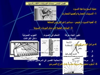 ‫الفصل‬‫امس‬ ‫ال‬:‫الصوتيات‬ ‫محددات‬(‫والسمع‬ ‫االلقاء‬)
‫الصوت‬ ‫هية‬ ‫وما‬ ‫السمع‬ ‫عملية‬
1-‫للمعماري‬ ‫وأهميتها‬ ‫المعمارية‬ ‫الصوتيات‬
2-‫الصوت‬ ‫أهمية‬(‫طبيعي‬–‫صناعي‬)‫المختلفة‬ ‫العروض‬ ‫في‬
3-‫الصوتية‬ ‫الموجات‬ ‫تحكم‬ ‫التي‬ ‫العلمية‬ ‫المباديء‬
‫حركة‬ ‫اتجاه‬ ‫تغيير‬
‫الموجات‬
‫الصوت‬ ‫في‬ ‫التحكم‬‫الصوتية‬ ‫العيوب‬
‫الفراغات‬ ‫داخل‬
‫عبر‬ ‫ينتقل‬
‫الحائط‬
‫توجيه‬ ‫إعادة‬:
4-‫الصوتي‬ ‫التصميم‬ ‫مراحل‬
5-‫المسرحي‬ ‫الفراغ‬ ‫داخل‬ ‫مناسبة‬ ‫صوتية‬ ‫بيئة‬ ‫تحقيق‬ ‫أسلوب‬
.1‫للمشروع‬ ‫االبتدائي‬ ‫التصميم‬ ‫مرحلة‬-------‫محد‬ ‫بمقاييس‬ ‫لمجمات‬ ‫اختبارات‬ ‫عمل‬‫دة‬
.2‫المعمارية‬ ‫المعالجات‬ ‫مرحلة‬------‫الص‬ ‫البيئة‬ ‫مواصفات‬ ‫من‬ ‫لللتأكد‬ ‫اختبارات‬ ‫عمل‬‫وتية‬
.3‫السابقت‬ ‫المرحلتين‬ ‫في‬ ‫القصور‬ ‫لمعالجة‬ ‫الحديثة‬ ‫الفنية‬ ‫الوائل‬ ‫اتخدان‬ ‫مرحلة‬‫ين‬
 
