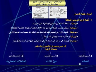 ‫الفصل‬‫الثالث‬:‫الرؤية‬ ‫محددات‬
‫االبصار‬ ‫وعملية‬ ‫الرؤية‬
‫الثاني‬ ‫الباب‬:‫لتحقي‬ ‫الالزمة‬ ‫التصميم‬ ‫اسس‬‫ق‬
‫الرؤية‬ ‫متطلبات‬–‫والسمع‬ ‫االلقاء‬
1-‫المختلفة‬ ‫للعروض‬ ‫الرؤية‬ ‫أهمية‬
2-‫على‬ ‫بناء‬ ‫المسرح‬ ‫فراغ‬ ‫تصميم‬ ‫أسس‬
‫الرؤية‬ ‫محددات‬
1-‫تصميم‬ ‫أسس‬
‫الصالة‬
2-‫تصميم‬ ‫أسس‬
‫االداء‬ ‫حيز‬
3-‫تصميم‬ ‫اسس‬
‫المعمارية‬ ‫المكمالت‬
•‫درامية‬:‫التفاصيل‬ ‫مالحظة‬‫الصغيرة‬‫تمييزها‬ ‫على‬ ‫والقدرة‬
•‫سينمائية‬:‫ل‬ ‫القياسية‬ ‫واألبعاد‬ ‫المقدمة‬ ‫األفالم‬ ‫لنوعية‬ ‫تبعا‬ ‫الصالة‬ ‫تصميم‬ ‫يختلف‬‫لشاشات‬
•‫موسيقية‬:‫األولى‬ ‫الدرجة‬ ‫من‬ ‫سمعية‬ ‫اعتبارات‬ ‫هي‬ ‫الفراغات‬ ‫هذه‬ ‫تصميم‬ ‫في‬ ‫األول‬ ‫المحدد‬
•‫أوبرالية‬:‫المسرحية‬ ‫العروض‬ ‫حاالت‬ ‫تماثل‬
•‫مؤتمرات‬:‫جيد‬ ‫بشكل‬ ‫أدوات‬ ‫من‬ ‫عليها‬ ‫يعرض‬ ‫ما‬ ‫وكل‬ ‫المنصة‬ ‫على‬ ‫يتم‬ ‫ما‬ ‫كل‬ ‫رؤية‬
 