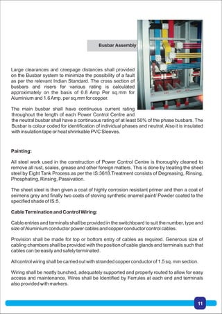 Painting:
All steel work used in the construction of Power Control Centre is thoroughly cleaned to
remove all rust, scales, grease and other foreign matters. This is done by treating the sheet
steel by Eight Tank Process as per the IS:3618.Treatment consists of Degreasing, Rinsing,
Phosphating, Rinsing, Passivation.
The sheet steel is then given a coat of highly corrosion resistant primer and then a coat of
seimens grey and finally two coats of stoving synthetic enamel paint/ Powder coated to the
specified shade of IS:5.
Cable Termination and Control Wiring:
Cable entries and terminals shall be provided in the switchboard to suit the number, type and
size ofAluminium conductor power cables and copper conductor control cables.
Provision shall be made for top or bottom entry of cables as required. Generous size of
cabling chambers shall be provided with the position of cable glands and terminals such that
cables can be easily and safely terminated.
All control wiring shall be carried out with stranded copper conductor of 1.5 sq. mm section.
Wiring shall be neatly bunched, adequately supported and properly routed to allow for easy
access and maintenance. Wires shall be Identified by Ferrules at each end and terminals
also provided with markers.
Large clearances and creepage distances shall provided
on the Busbar system to minimize the possibility of a fault
as per the relevant Indian Standard. The cross section of
busbars and risers for various rating is calculated
approximately on the basis of 0.8 Amp Per sq.mm for
Aluminium and 1.6Amp. per sq.mm for copper.
The main busbar shall have continuous current rating
throughout the length of each Power Control Centre and
the neutral busbar shall have a continuous rating of at least 50% of the phase busbars. The
Busbar is colour coded for identification of individual phases and neutral; Also it is insulated
with insulation tape or heat shrinkable PVC Sleeves.
Busbar Assembly
11
 