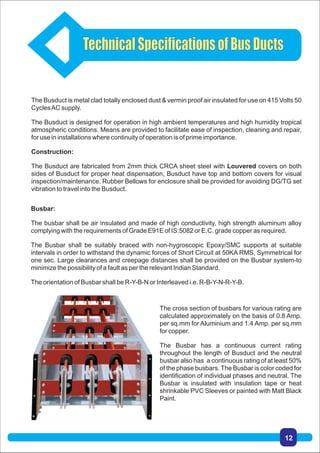 Busbar:
The busbar shall be air insulated and made of high conductivity, high strength aluminum alloy
complying with the requirements of Grade E91E of IS:5082 or E.C. grade copper as required.
The Busbar shall be suitably braced with non-hygroscopic Epoxy/SMC supports at suitable
intervals in order to withstand the dynamic forces of Short Circuit at 50KA RMS, Symmetrical for
one sec. Large clearances and creepage distances shall be provided on the Busbar system-to
minimize the possibility of a fault as per the relevant Indian Standard.
The orientation of Busbar shall be R-Y-B-N or Interleaved i.e. R-B-Y-N-R-Y-B.
The Busduct is metal clad totally enclosed dust & vermin proof air insulated for use on 415 Volts 50
CyclesAC supply.
The Busduct is designed for operation in high ambient temperatures and high humidity tropical
atmospheric conditions. Means are provided to facilitate ease of inspection, cleaning and repair,
for use in installations where continuity of operation is of prime importance.
Construction:
The Busduct are fabricated from 2mm thick CRCA sheet steel with Louvered covers on both
sides of Busduct for proper heat dispensation, Busduct have top and bottom covers for visual
inspection/maintenance. Rubber Bellows for enclosure shall be provided for avoiding DG/TG set
vibration to travel into the Busduct.
The cross section of busbars for various rating are
calculated approximately on the basis of 0.8 Amp.
per sq.mm for Aluminium and 1.4 Amp. per sq.mm
for copper.
The Busbar has a continuous current rating
throughout the length of Busduct and the neutral
busbar also has a continuous rating of at least 50%
of the phase busbars. The Busbar is color coded for
identification of individual phases and neutral. The
Busbar is insulated with insulation tape or heat
shrinkable PVC Sleeves or painted with Matt Black
Paint.
TechnicalSpecificationsofBusDucts
12
 