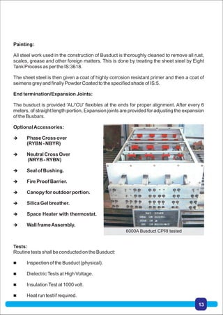 Painting:
All steel work used in the construction of Busduct is thoroughly cleaned to remove all rust,
scales, grease and other foreign matters. This is done by treating the sheet steel by Eight
Tank Process as per the IS:3618.
The sheet steel is then given a coat of highly corrosion resistant primer and then a coat of
seimens grey and finally Powder Coated to the specified shade of IS:5.
End termination/Expansion Joints:
The busduct is provided 'AL/'CU' flexibles at the ends for proper alignment. After every 6
meters, of straight length portion, Expansion joints are provided for adjusting the expansion
of the Busbars.
OptionalAccessories:
 Phase Cross over
(RYBN - NBYR)
 Neutral Cross Over
(NRYB - RYBN)
 Seal of Bushing.
 Fire Proof Barrier.
 Canopy for outdoor portion.
 Silica Gel breather.
 Space Heater with thermostat.
 Wall frameAssembly.
Tests:
Routine tests shall be conducted on the Busduct:
 Inspection of the Busduct (physical).
 DielectricTests at High Voltage.
 InsulationTest at 1000 volt.
 Heat run test if required.
6000A Busduct CPRI tested
13
 