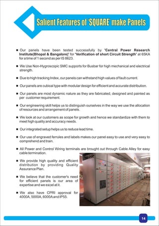  Our panels have been tested successfully by 'Central Power Research
Institute(Bhopal & Bangalore)' for 'Verification of short Circuit Strength' at 65KA
for a time of 1 second as per IS 8623.
 We Use Non-Hygroscopic SMC supports for Busbar for high mechanical and electrical
strength.
 Due to high tracking Index, our panels can withstand high values of fault current.
 Our panels are cubical type with modular design for efficient and accurate distribution.
 Our panels are most dynamic nature as they are fabricated, designed and painted as
per customer requirement.
 Our engineering skill helps us to distinguish ourselves in the way we use the allocation
of resources and arrangement of panels.
 We look at our customers as scope for growth and hence we standardize with them to
meet high quality and accuracy needs.
 Our integrated setup helps us to reduce lead time.
 Our use of engraved ferrules and labels makes our panel easy to use and very easy to
comprehend and train.
 All Power and Control Wiring terminals are brought out through Cable Alley for easy
cable termination.
 We provide high quality and efficient
distribution by providing Quality
Assurance Plan.
 We believe that the customer's need
for efficient panels is our area of
expertise and we excel at it.
 We also have CPRI approval for
4000A, 5000A, 6000Aand IP55.
14
 
